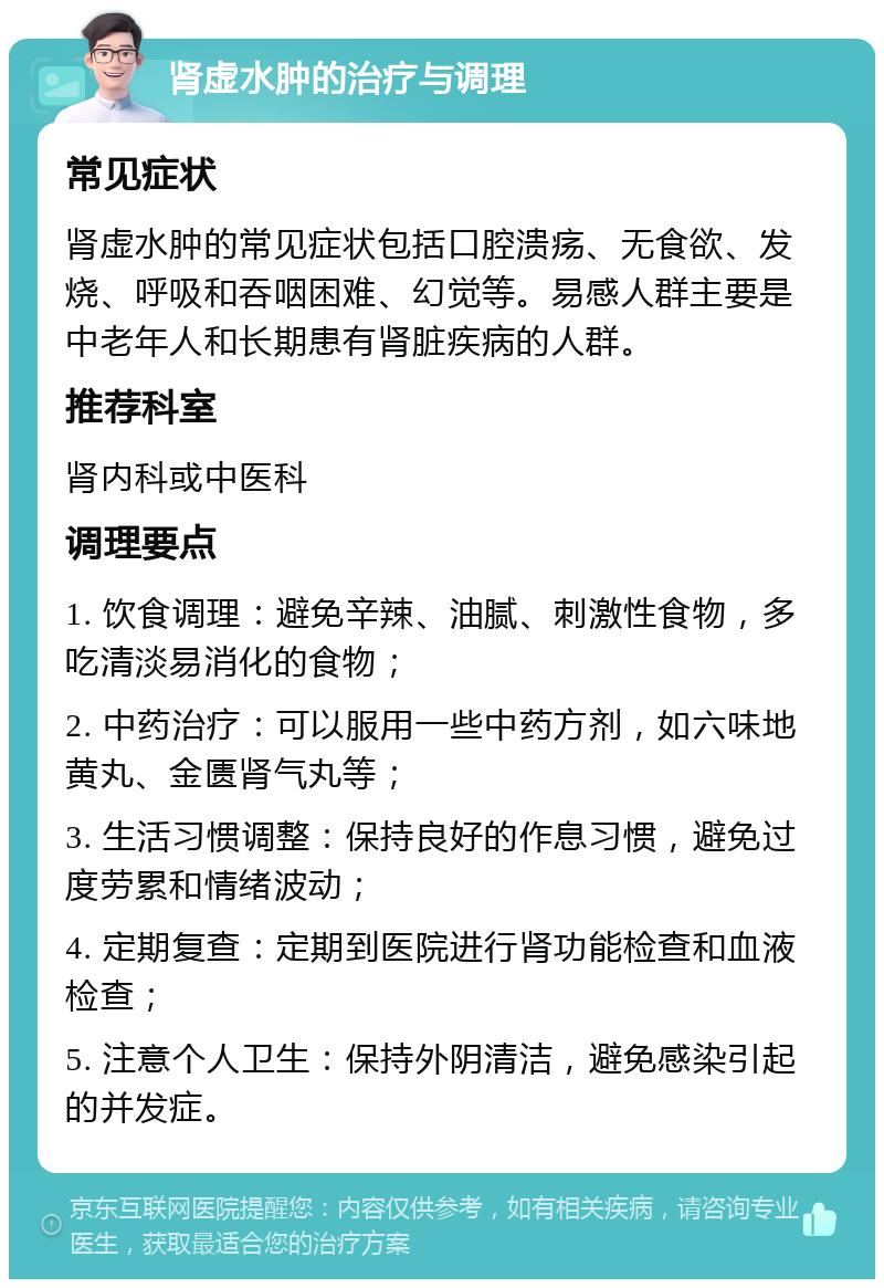 肾虚水肿的治疗与调理 常见症状 肾虚水肿的常见症状包括口腔溃疡、无食欲、发烧、呼吸和吞咽困难、幻觉等。易感人群主要是中老年人和长期患有肾脏疾病的人群。 推荐科室 肾内科或中医科 调理要点 1. 饮食调理：避免辛辣、油腻、刺激性食物，多吃清淡易消化的食物； 2. 中药治疗：可以服用一些中药方剂，如六味地黄丸、金匮肾气丸等； 3. 生活习惯调整：保持良好的作息习惯，避免过度劳累和情绪波动； 4. 定期复查：定期到医院进行肾功能检查和血液检查； 5. 注意个人卫生：保持外阴清洁，避免感染引起的并发症。