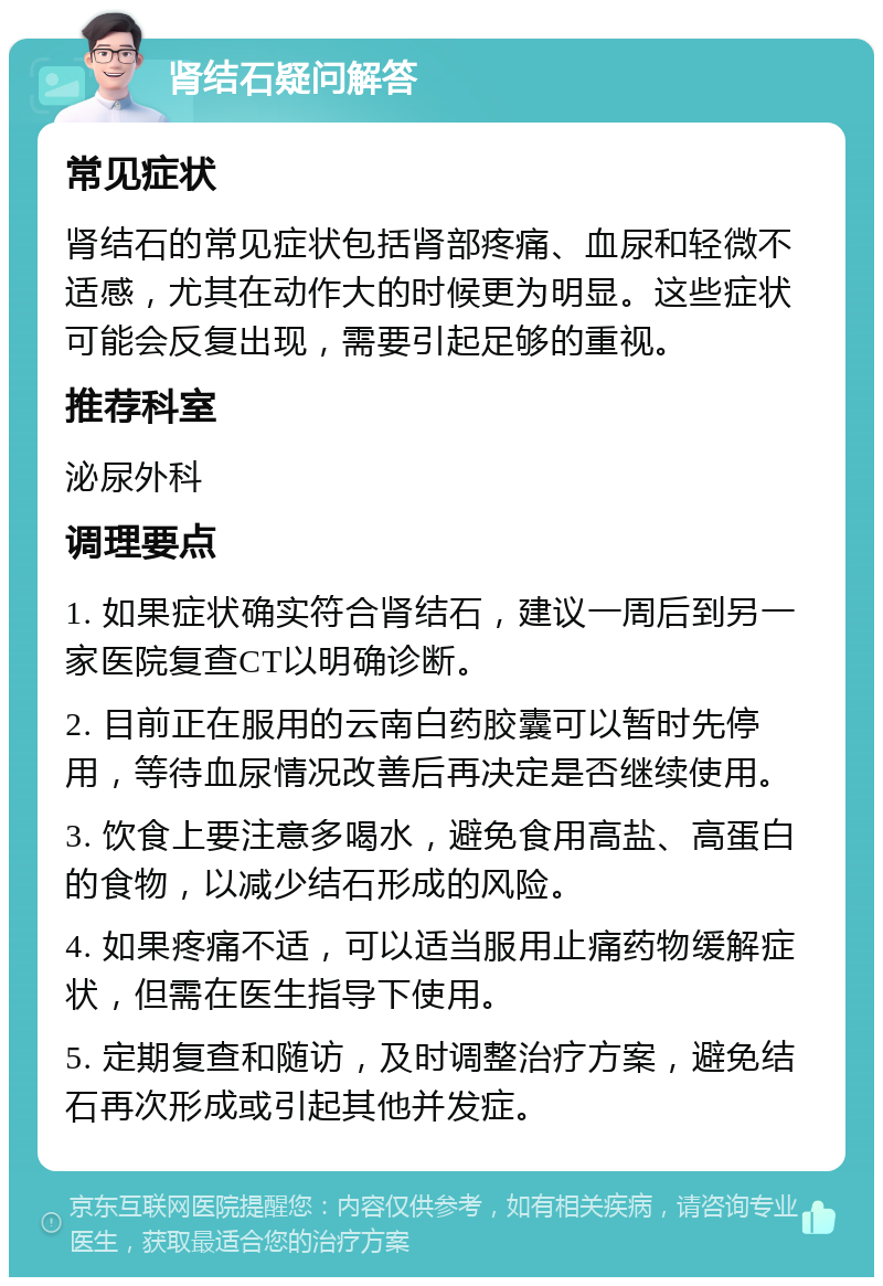 肾结石疑问解答 常见症状 肾结石的常见症状包括肾部疼痛、血尿和轻微不适感，尤其在动作大的时候更为明显。这些症状可能会反复出现，需要引起足够的重视。 推荐科室 泌尿外科 调理要点 1. 如果症状确实符合肾结石，建议一周后到另一家医院复查CT以明确诊断。 2. 目前正在服用的云南白药胶囊可以暂时先停用，等待血尿情况改善后再决定是否继续使用。 3. 饮食上要注意多喝水，避免食用高盐、高蛋白的食物，以减少结石形成的风险。 4. 如果疼痛不适，可以适当服用止痛药物缓解症状，但需在医生指导下使用。 5. 定期复查和随访，及时调整治疗方案，避免结石再次形成或引起其他并发症。