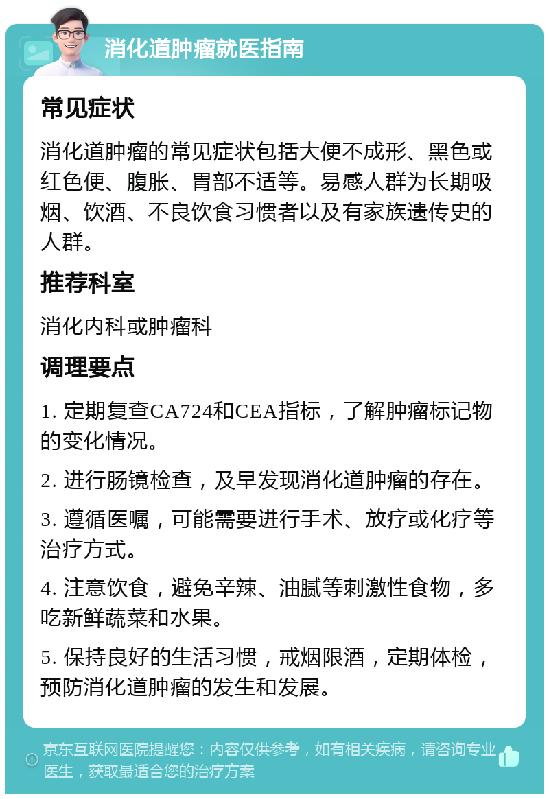 消化道肿瘤就医指南 常见症状 消化道肿瘤的常见症状包括大便不成形、黑色或红色便、腹胀、胃部不适等。易感人群为长期吸烟、饮酒、不良饮食习惯者以及有家族遗传史的人群。 推荐科室 消化内科或肿瘤科 调理要点 1. 定期复查CA724和CEA指标，了解肿瘤标记物的变化情况。 2. 进行肠镜检查，及早发现消化道肿瘤的存在。 3. 遵循医嘱，可能需要进行手术、放疗或化疗等治疗方式。 4. 注意饮食，避免辛辣、油腻等刺激性食物，多吃新鲜蔬菜和水果。 5. 保持良好的生活习惯，戒烟限酒，定期体检，预防消化道肿瘤的发生和发展。