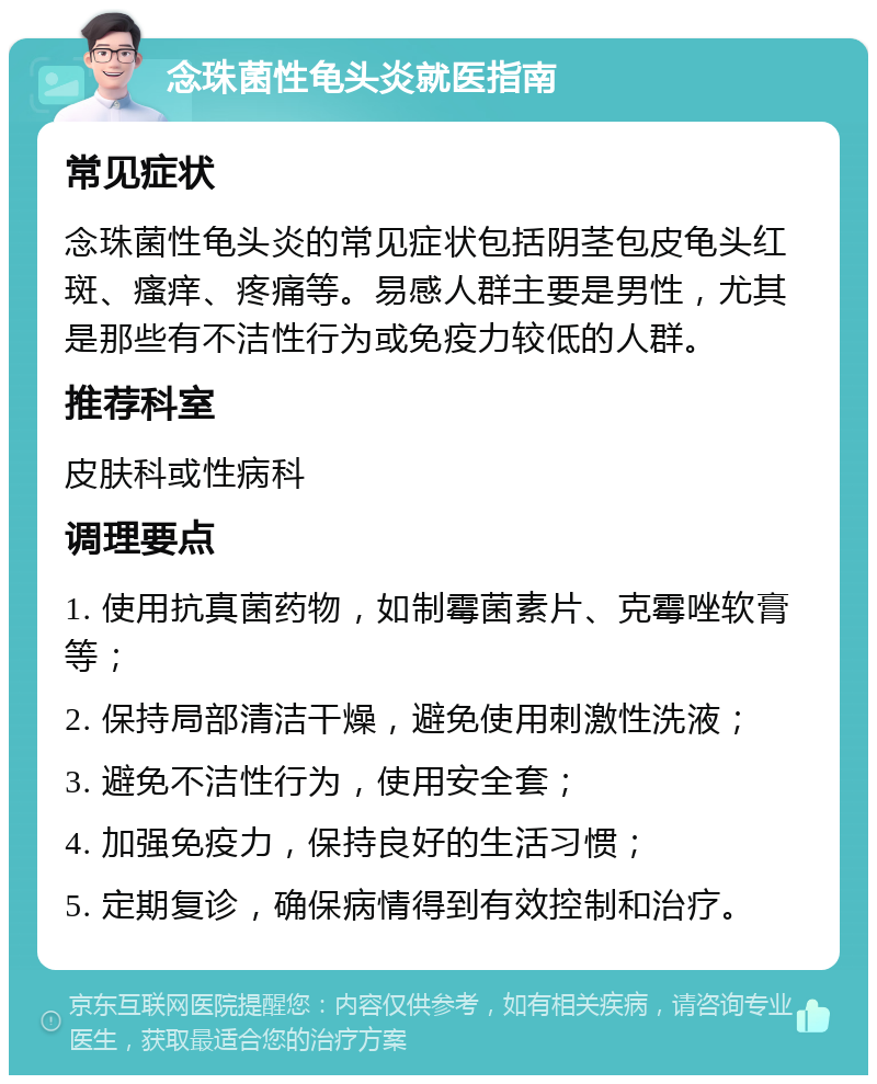 念珠菌性龟头炎就医指南 常见症状 念珠菌性龟头炎的常见症状包括阴茎包皮龟头红斑、瘙痒、疼痛等。易感人群主要是男性，尤其是那些有不洁性行为或免疫力较低的人群。 推荐科室 皮肤科或性病科 调理要点 1. 使用抗真菌药物，如制霉菌素片、克霉唑软膏等； 2. 保持局部清洁干燥，避免使用刺激性洗液； 3. 避免不洁性行为，使用安全套； 4. 加强免疫力，保持良好的生活习惯； 5. 定期复诊，确保病情得到有效控制和治疗。