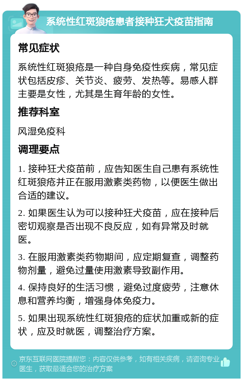 系统性红斑狼疮患者接种狂犬疫苗指南 常见症状 系统性红斑狼疮是一种自身免疫性疾病，常见症状包括皮疹、关节炎、疲劳、发热等。易感人群主要是女性，尤其是生育年龄的女性。 推荐科室 风湿免疫科 调理要点 1. 接种狂犬疫苗前，应告知医生自己患有系统性红斑狼疮并正在服用激素类药物，以便医生做出合适的建议。 2. 如果医生认为可以接种狂犬疫苗，应在接种后密切观察是否出现不良反应，如有异常及时就医。 3. 在服用激素类药物期间，应定期复查，调整药物剂量，避免过量使用激素导致副作用。 4. 保持良好的生活习惯，避免过度疲劳，注意休息和营养均衡，增强身体免疫力。 5. 如果出现系统性红斑狼疮的症状加重或新的症状，应及时就医，调整治疗方案。