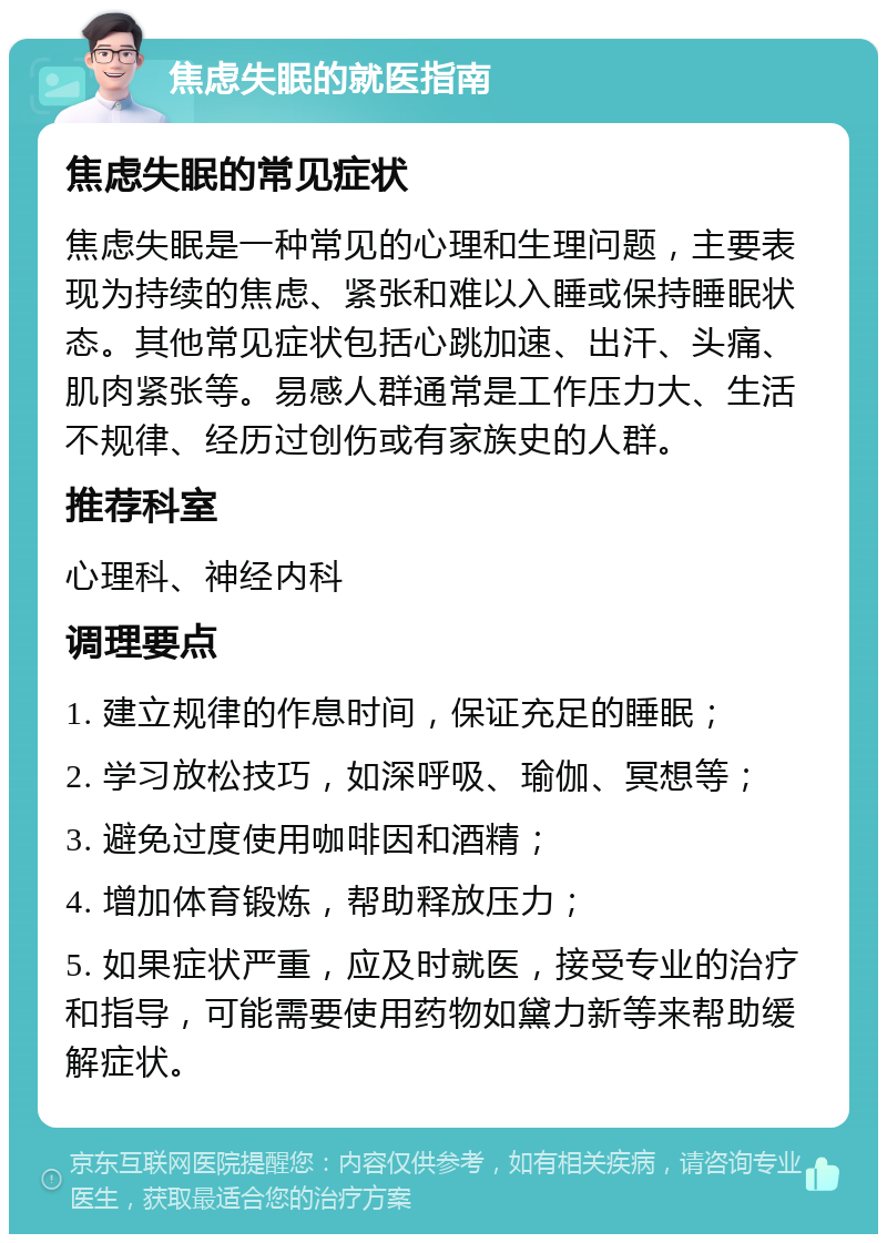 焦虑失眠的就医指南 焦虑失眠的常见症状 焦虑失眠是一种常见的心理和生理问题，主要表现为持续的焦虑、紧张和难以入睡或保持睡眠状态。其他常见症状包括心跳加速、出汗、头痛、肌肉紧张等。易感人群通常是工作压力大、生活不规律、经历过创伤或有家族史的人群。 推荐科室 心理科、神经内科 调理要点 1. 建立规律的作息时间，保证充足的睡眠； 2. 学习放松技巧，如深呼吸、瑜伽、冥想等； 3. 避免过度使用咖啡因和酒精； 4. 增加体育锻炼，帮助释放压力； 5. 如果症状严重，应及时就医，接受专业的治疗和指导，可能需要使用药物如黛力新等来帮助缓解症状。