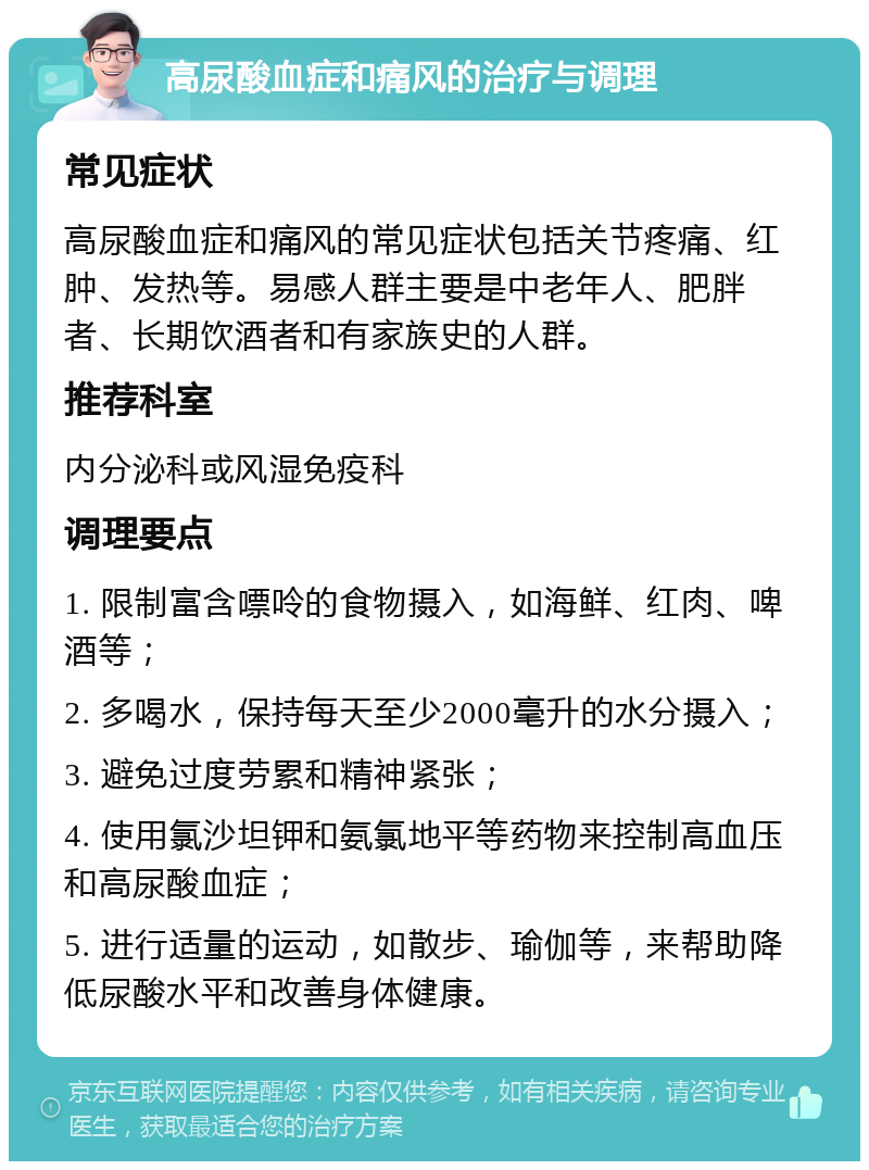 高尿酸血症和痛风的治疗与调理 常见症状 高尿酸血症和痛风的常见症状包括关节疼痛、红肿、发热等。易感人群主要是中老年人、肥胖者、长期饮酒者和有家族史的人群。 推荐科室 内分泌科或风湿免疫科 调理要点 1. 限制富含嘌呤的食物摄入，如海鲜、红肉、啤酒等； 2. 多喝水，保持每天至少2000毫升的水分摄入； 3. 避免过度劳累和精神紧张； 4. 使用氯沙坦钾和氨氯地平等药物来控制高血压和高尿酸血症； 5. 进行适量的运动，如散步、瑜伽等，来帮助降低尿酸水平和改善身体健康。