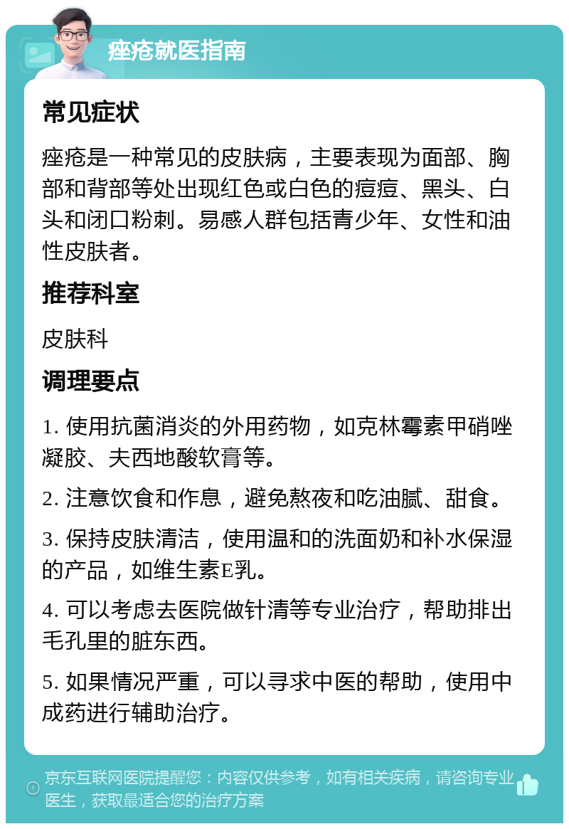 痤疮就医指南 常见症状 痤疮是一种常见的皮肤病，主要表现为面部、胸部和背部等处出现红色或白色的痘痘、黑头、白头和闭口粉刺。易感人群包括青少年、女性和油性皮肤者。 推荐科室 皮肤科 调理要点 1. 使用抗菌消炎的外用药物，如克林霉素甲硝唑凝胶、夫西地酸软膏等。 2. 注意饮食和作息，避免熬夜和吃油腻、甜食。 3. 保持皮肤清洁，使用温和的洗面奶和补水保湿的产品，如维生素E乳。 4. 可以考虑去医院做针清等专业治疗，帮助排出毛孔里的脏东西。 5. 如果情况严重，可以寻求中医的帮助，使用中成药进行辅助治疗。