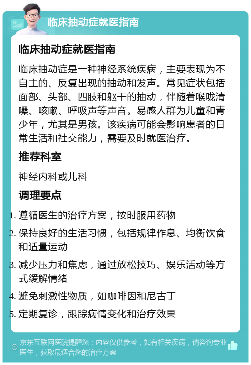 临床抽动症就医指南 临床抽动症就医指南 临床抽动症是一种神经系统疾病，主要表现为不自主的、反复出现的抽动和发声。常见症状包括面部、头部、四肢和躯干的抽动，伴随着喉咙清嗓、咳嗽、呼吸声等声音。易感人群为儿童和青少年，尤其是男孩。该疾病可能会影响患者的日常生活和社交能力，需要及时就医治疗。 推荐科室 神经内科或儿科 调理要点 遵循医生的治疗方案，按时服用药物 保持良好的生活习惯，包括规律作息、均衡饮食和适量运动 减少压力和焦虑，通过放松技巧、娱乐活动等方式缓解情绪 避免刺激性物质，如咖啡因和尼古丁 定期复诊，跟踪病情变化和治疗效果