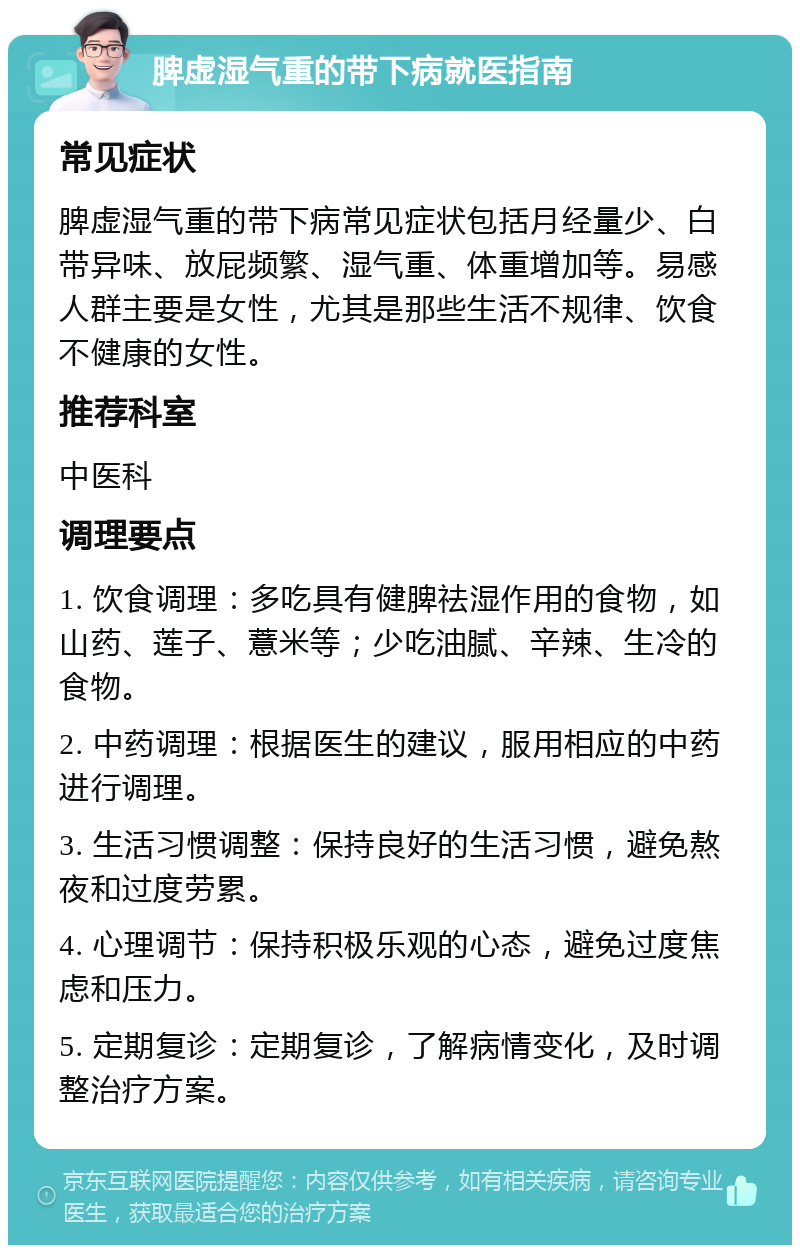 脾虚湿气重的带下病就医指南 常见症状 脾虚湿气重的带下病常见症状包括月经量少、白带异味、放屁频繁、湿气重、体重增加等。易感人群主要是女性，尤其是那些生活不规律、饮食不健康的女性。 推荐科室 中医科 调理要点 1. 饮食调理：多吃具有健脾祛湿作用的食物，如山药、莲子、薏米等；少吃油腻、辛辣、生冷的食物。 2. 中药调理：根据医生的建议，服用相应的中药进行调理。 3. 生活习惯调整：保持良好的生活习惯，避免熬夜和过度劳累。 4. 心理调节：保持积极乐观的心态，避免过度焦虑和压力。 5. 定期复诊：定期复诊，了解病情变化，及时调整治疗方案。