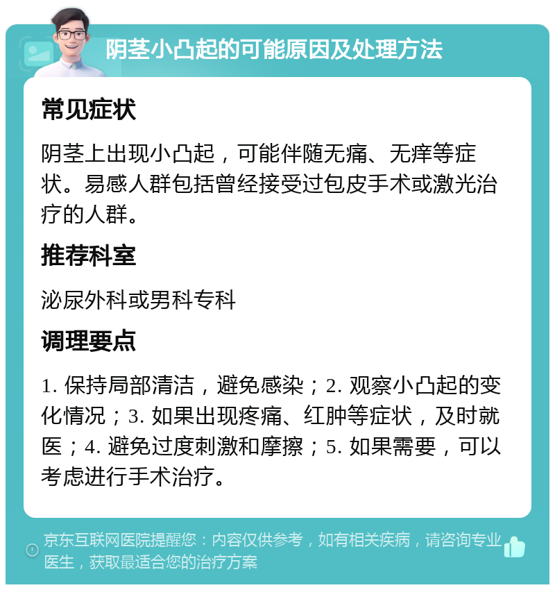 阴茎小凸起的可能原因及处理方法 常见症状 阴茎上出现小凸起，可能伴随无痛、无痒等症状。易感人群包括曾经接受过包皮手术或激光治疗的人群。 推荐科室 泌尿外科或男科专科 调理要点 1. 保持局部清洁，避免感染；2. 观察小凸起的变化情况；3. 如果出现疼痛、红肿等症状，及时就医；4. 避免过度刺激和摩擦；5. 如果需要，可以考虑进行手术治疗。