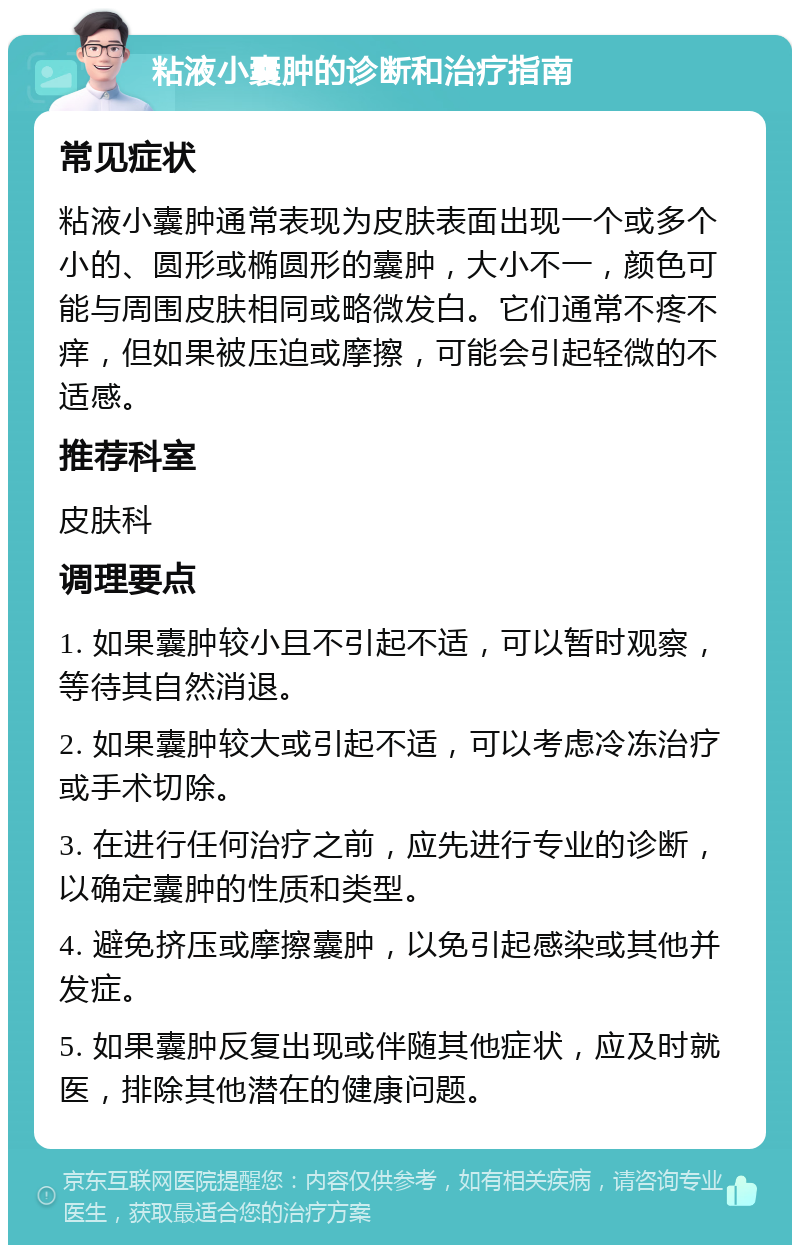 粘液小囊肿的诊断和治疗指南 常见症状 粘液小囊肿通常表现为皮肤表面出现一个或多个小的、圆形或椭圆形的囊肿，大小不一，颜色可能与周围皮肤相同或略微发白。它们通常不疼不痒，但如果被压迫或摩擦，可能会引起轻微的不适感。 推荐科室 皮肤科 调理要点 1. 如果囊肿较小且不引起不适，可以暂时观察，等待其自然消退。 2. 如果囊肿较大或引起不适，可以考虑冷冻治疗或手术切除。 3. 在进行任何治疗之前，应先进行专业的诊断，以确定囊肿的性质和类型。 4. 避免挤压或摩擦囊肿，以免引起感染或其他并发症。 5. 如果囊肿反复出现或伴随其他症状，应及时就医，排除其他潜在的健康问题。