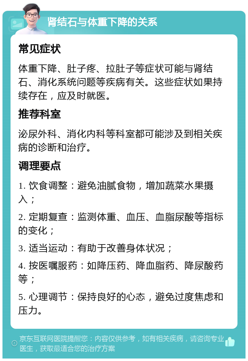 肾结石与体重下降的关系 常见症状 体重下降、肚子疼、拉肚子等症状可能与肾结石、消化系统问题等疾病有关。这些症状如果持续存在，应及时就医。 推荐科室 泌尿外科、消化内科等科室都可能涉及到相关疾病的诊断和治疗。 调理要点 1. 饮食调整：避免油腻食物，增加蔬菜水果摄入； 2. 定期复查：监测体重、血压、血脂尿酸等指标的变化； 3. 适当运动：有助于改善身体状况； 4. 按医嘱服药：如降压药、降血脂药、降尿酸药等； 5. 心理调节：保持良好的心态，避免过度焦虑和压力。