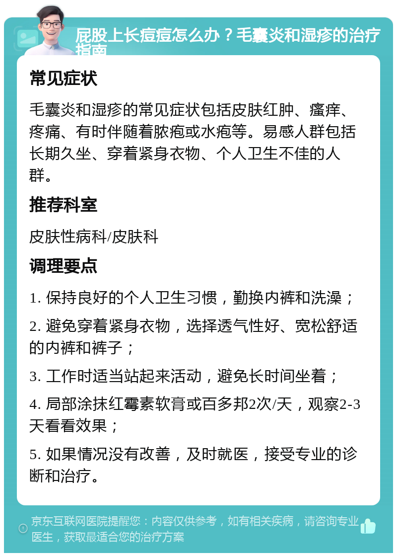 屁股上长痘痘怎么办？毛囊炎和湿疹的治疗指南 常见症状 毛囊炎和湿疹的常见症状包括皮肤红肿、瘙痒、疼痛、有时伴随着脓疱或水疱等。易感人群包括长期久坐、穿着紧身衣物、个人卫生不佳的人群。 推荐科室 皮肤性病科/皮肤科 调理要点 1. 保持良好的个人卫生习惯，勤换内裤和洗澡； 2. 避免穿着紧身衣物，选择透气性好、宽松舒适的内裤和裤子； 3. 工作时适当站起来活动，避免长时间坐着； 4. 局部涂抹红霉素软膏或百多邦2次/天，观察2-3天看看效果； 5. 如果情况没有改善，及时就医，接受专业的诊断和治疗。