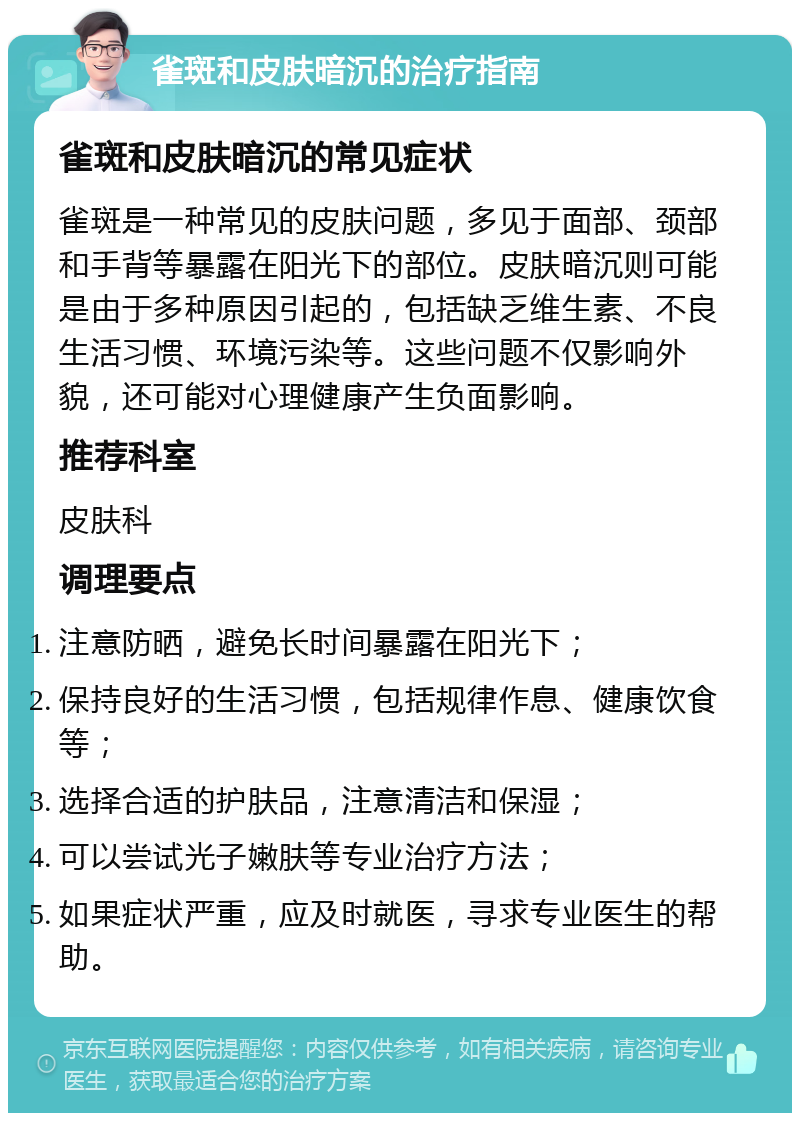 雀斑和皮肤暗沉的治疗指南 雀斑和皮肤暗沉的常见症状 雀斑是一种常见的皮肤问题，多见于面部、颈部和手背等暴露在阳光下的部位。皮肤暗沉则可能是由于多种原因引起的，包括缺乏维生素、不良生活习惯、环境污染等。这些问题不仅影响外貌，还可能对心理健康产生负面影响。 推荐科室 皮肤科 调理要点 注意防晒，避免长时间暴露在阳光下； 保持良好的生活习惯，包括规律作息、健康饮食等； 选择合适的护肤品，注意清洁和保湿； 可以尝试光子嫩肤等专业治疗方法； 如果症状严重，应及时就医，寻求专业医生的帮助。