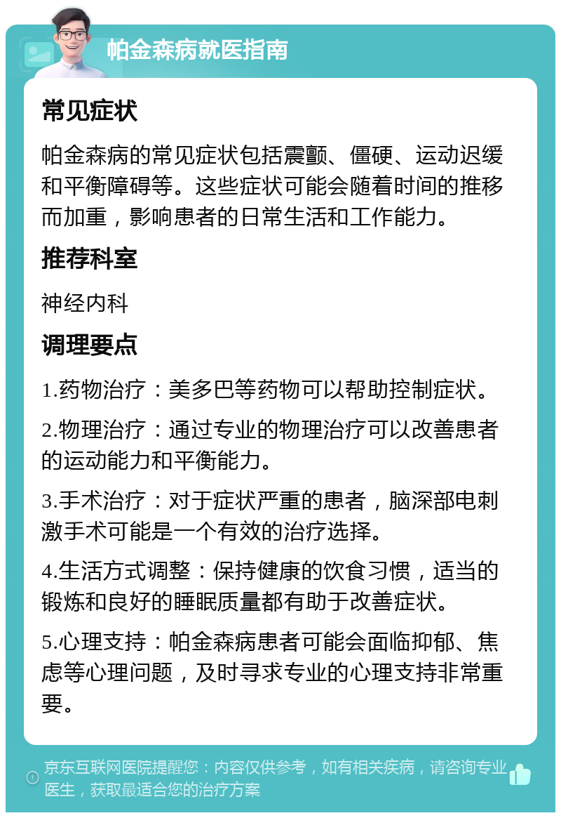 帕金森病就医指南 常见症状 帕金森病的常见症状包括震颤、僵硬、运动迟缓和平衡障碍等。这些症状可能会随着时间的推移而加重，影响患者的日常生活和工作能力。 推荐科室 神经内科 调理要点 1.药物治疗：美多巴等药物可以帮助控制症状。 2.物理治疗：通过专业的物理治疗可以改善患者的运动能力和平衡能力。 3.手术治疗：对于症状严重的患者，脑深部电刺激手术可能是一个有效的治疗选择。 4.生活方式调整：保持健康的饮食习惯，适当的锻炼和良好的睡眠质量都有助于改善症状。 5.心理支持：帕金森病患者可能会面临抑郁、焦虑等心理问题，及时寻求专业的心理支持非常重要。