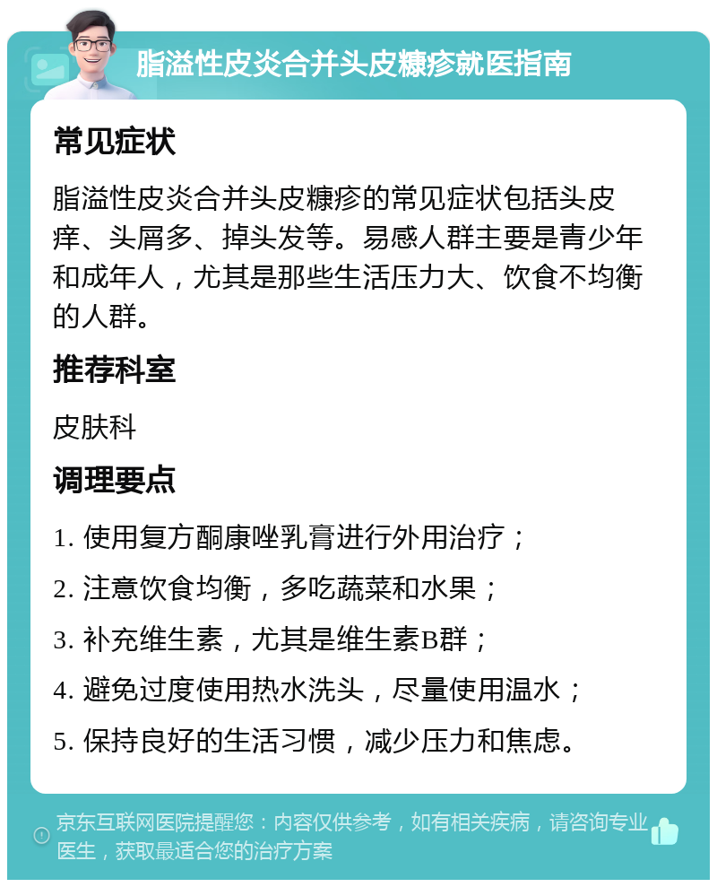 脂溢性皮炎合并头皮糠疹就医指南 常见症状 脂溢性皮炎合并头皮糠疹的常见症状包括头皮痒、头屑多、掉头发等。易感人群主要是青少年和成年人，尤其是那些生活压力大、饮食不均衡的人群。 推荐科室 皮肤科 调理要点 1. 使用复方酮康唑乳膏进行外用治疗； 2. 注意饮食均衡，多吃蔬菜和水果； 3. 补充维生素，尤其是维生素B群； 4. 避免过度使用热水洗头，尽量使用温水； 5. 保持良好的生活习惯，减少压力和焦虑。