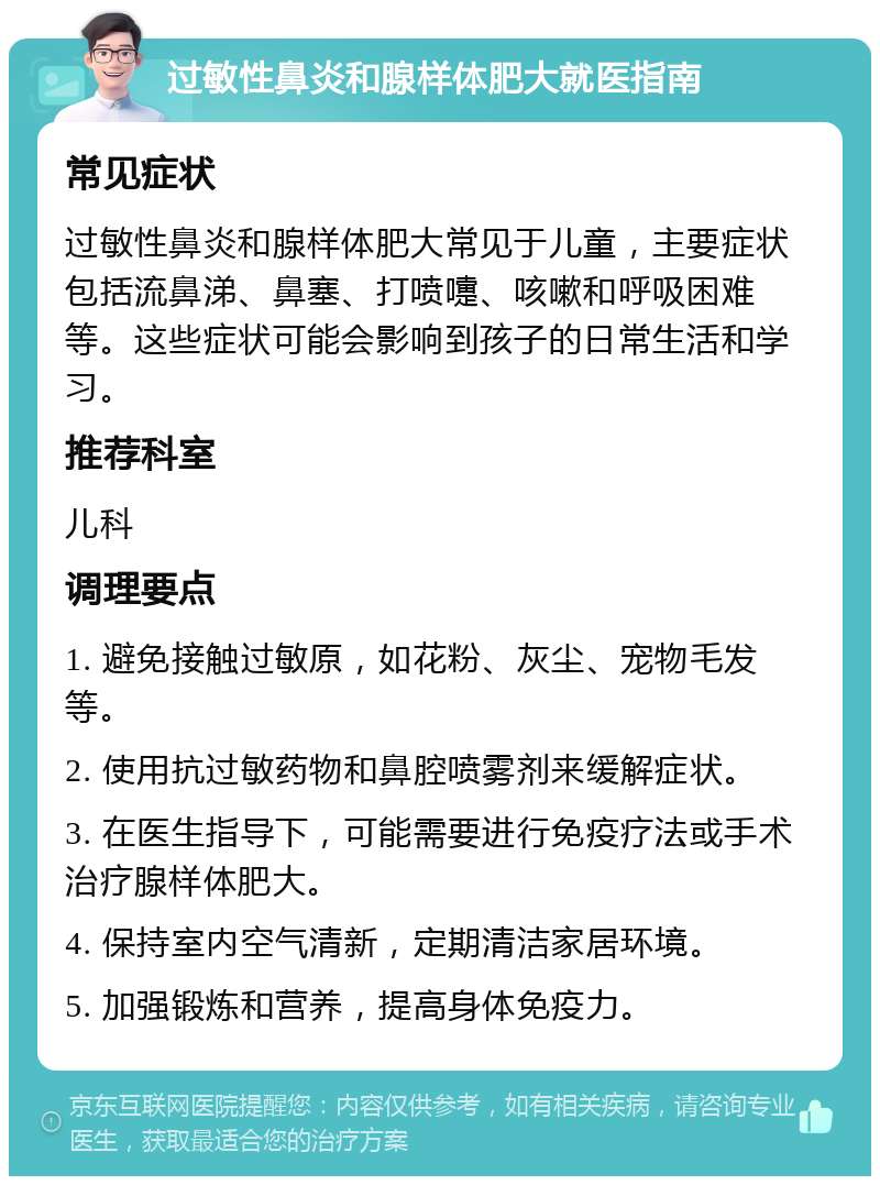 过敏性鼻炎和腺样体肥大就医指南 常见症状 过敏性鼻炎和腺样体肥大常见于儿童，主要症状包括流鼻涕、鼻塞、打喷嚏、咳嗽和呼吸困难等。这些症状可能会影响到孩子的日常生活和学习。 推荐科室 儿科 调理要点 1. 避免接触过敏原，如花粉、灰尘、宠物毛发等。 2. 使用抗过敏药物和鼻腔喷雾剂来缓解症状。 3. 在医生指导下，可能需要进行免疫疗法或手术治疗腺样体肥大。 4. 保持室内空气清新，定期清洁家居环境。 5. 加强锻炼和营养，提高身体免疫力。