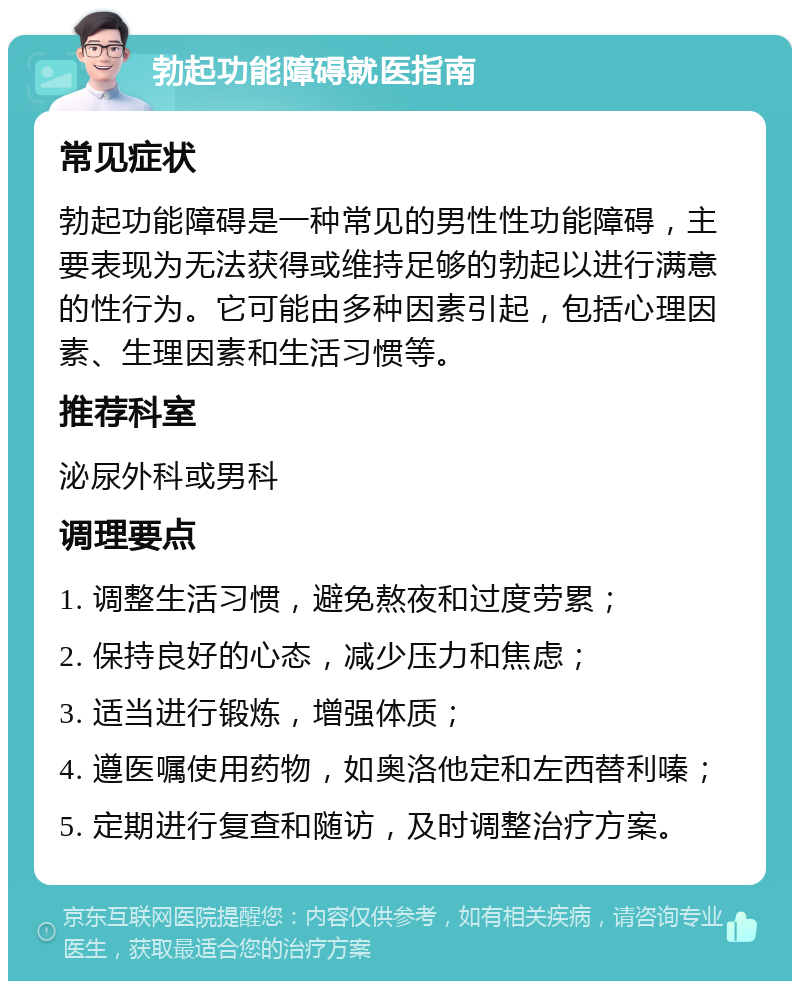 勃起功能障碍就医指南 常见症状 勃起功能障碍是一种常见的男性性功能障碍，主要表现为无法获得或维持足够的勃起以进行满意的性行为。它可能由多种因素引起，包括心理因素、生理因素和生活习惯等。 推荐科室 泌尿外科或男科 调理要点 1. 调整生活习惯，避免熬夜和过度劳累； 2. 保持良好的心态，减少压力和焦虑； 3. 适当进行锻炼，增强体质； 4. 遵医嘱使用药物，如奥洛他定和左西替利嗪； 5. 定期进行复查和随访，及时调整治疗方案。