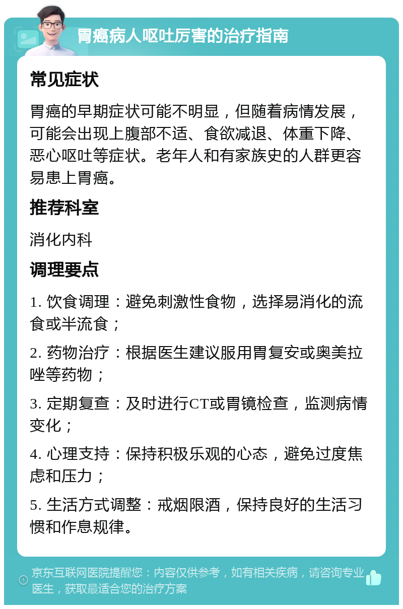 胃癌病人呕吐厉害的治疗指南 常见症状 胃癌的早期症状可能不明显，但随着病情发展，可能会出现上腹部不适、食欲减退、体重下降、恶心呕吐等症状。老年人和有家族史的人群更容易患上胃癌。 推荐科室 消化内科 调理要点 1. 饮食调理：避免刺激性食物，选择易消化的流食或半流食； 2. 药物治疗：根据医生建议服用胃复安或奥美拉唑等药物； 3. 定期复查：及时进行CT或胃镜检查，监测病情变化； 4. 心理支持：保持积极乐观的心态，避免过度焦虑和压力； 5. 生活方式调整：戒烟限酒，保持良好的生活习惯和作息规律。