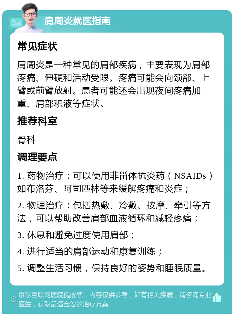 肩周炎就医指南 常见症状 肩周炎是一种常见的肩部疾病，主要表现为肩部疼痛、僵硬和活动受限。疼痛可能会向颈部、上臂或前臂放射。患者可能还会出现夜间疼痛加重、肩部积液等症状。 推荐科室 骨科 调理要点 1. 药物治疗：可以使用非甾体抗炎药（NSAIDs）如布洛芬、阿司匹林等来缓解疼痛和炎症； 2. 物理治疗：包括热敷、冷敷、按摩、牵引等方法，可以帮助改善肩部血液循环和减轻疼痛； 3. 休息和避免过度使用肩部； 4. 进行适当的肩部运动和康复训练； 5. 调整生活习惯，保持良好的姿势和睡眠质量。