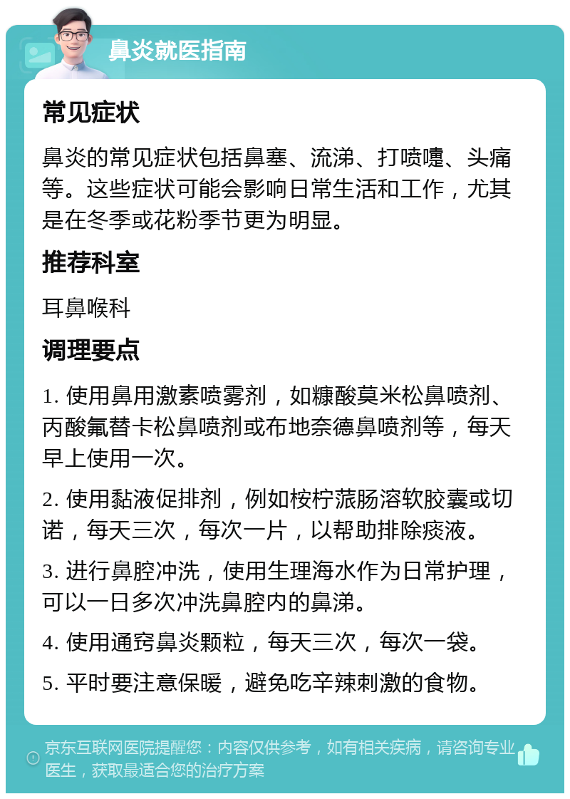 鼻炎就医指南 常见症状 鼻炎的常见症状包括鼻塞、流涕、打喷嚏、头痛等。这些症状可能会影响日常生活和工作，尤其是在冬季或花粉季节更为明显。 推荐科室 耳鼻喉科 调理要点 1. 使用鼻用激素喷雾剂，如糠酸莫米松鼻喷剂、丙酸氟替卡松鼻喷剂或布地奈德鼻喷剂等，每天早上使用一次。 2. 使用黏液促排剂，例如桉柠蒎肠溶软胶囊或切诺，每天三次，每次一片，以帮助排除痰液。 3. 进行鼻腔冲洗，使用生理海水作为日常护理，可以一日多次冲洗鼻腔内的鼻涕。 4. 使用通窍鼻炎颗粒，每天三次，每次一袋。 5. 平时要注意保暖，避免吃辛辣刺激的食物。