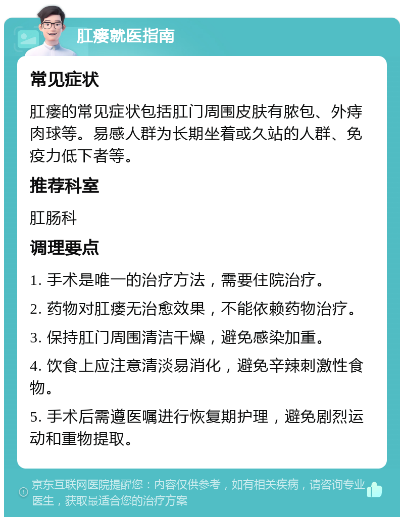 肛瘘就医指南 常见症状 肛瘘的常见症状包括肛门周围皮肤有脓包、外痔肉球等。易感人群为长期坐着或久站的人群、免疫力低下者等。 推荐科室 肛肠科 调理要点 1. 手术是唯一的治疗方法，需要住院治疗。 2. 药物对肛瘘无治愈效果，不能依赖药物治疗。 3. 保持肛门周围清洁干燥，避免感染加重。 4. 饮食上应注意清淡易消化，避免辛辣刺激性食物。 5. 手术后需遵医嘱进行恢复期护理，避免剧烈运动和重物提取。