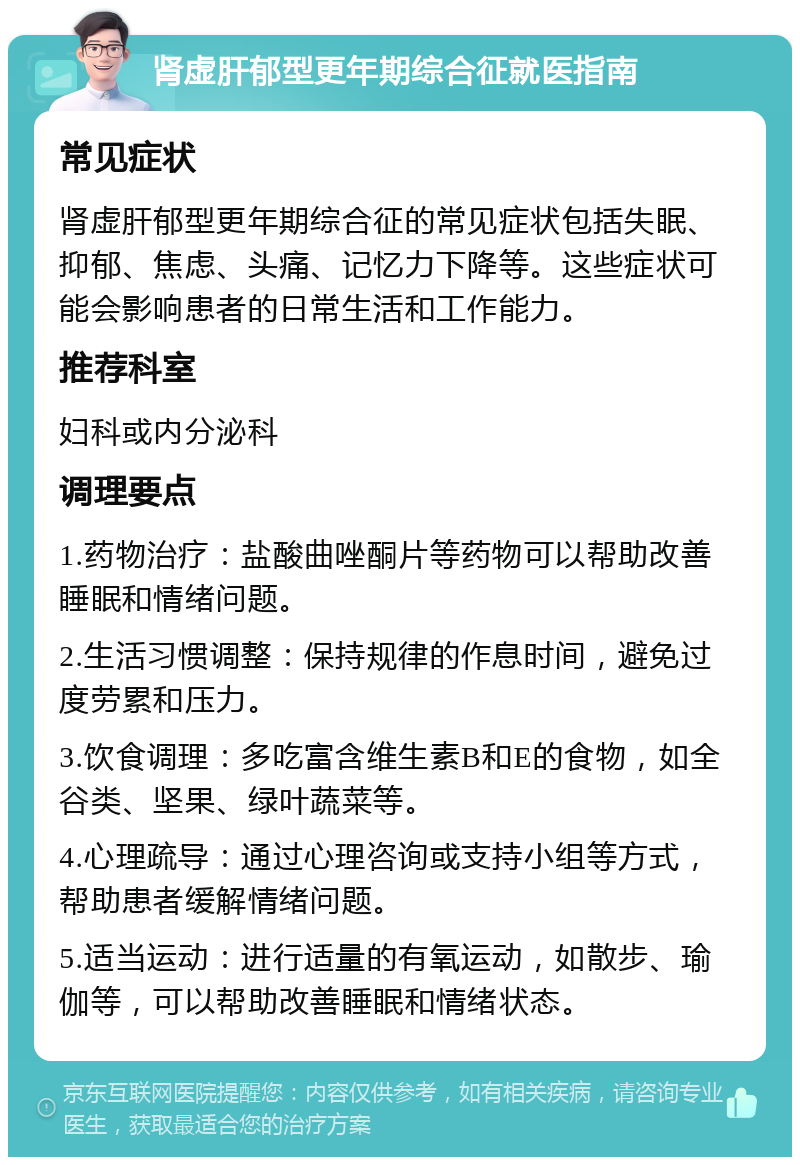 肾虚肝郁型更年期综合征就医指南 常见症状 肾虚肝郁型更年期综合征的常见症状包括失眠、抑郁、焦虑、头痛、记忆力下降等。这些症状可能会影响患者的日常生活和工作能力。 推荐科室 妇科或内分泌科 调理要点 1.药物治疗：盐酸曲唑酮片等药物可以帮助改善睡眠和情绪问题。 2.生活习惯调整：保持规律的作息时间，避免过度劳累和压力。 3.饮食调理：多吃富含维生素B和E的食物，如全谷类、坚果、绿叶蔬菜等。 4.心理疏导：通过心理咨询或支持小组等方式，帮助患者缓解情绪问题。 5.适当运动：进行适量的有氧运动，如散步、瑜伽等，可以帮助改善睡眠和情绪状态。