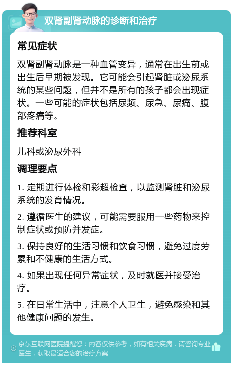 双肾副肾动脉的诊断和治疗 常见症状 双肾副肾动脉是一种血管变异，通常在出生前或出生后早期被发现。它可能会引起肾脏或泌尿系统的某些问题，但并不是所有的孩子都会出现症状。一些可能的症状包括尿频、尿急、尿痛、腹部疼痛等。 推荐科室 儿科或泌尿外科 调理要点 1. 定期进行体检和彩超检查，以监测肾脏和泌尿系统的发育情况。 2. 遵循医生的建议，可能需要服用一些药物来控制症状或预防并发症。 3. 保持良好的生活习惯和饮食习惯，避免过度劳累和不健康的生活方式。 4. 如果出现任何异常症状，及时就医并接受治疗。 5. 在日常生活中，注意个人卫生，避免感染和其他健康问题的发生。