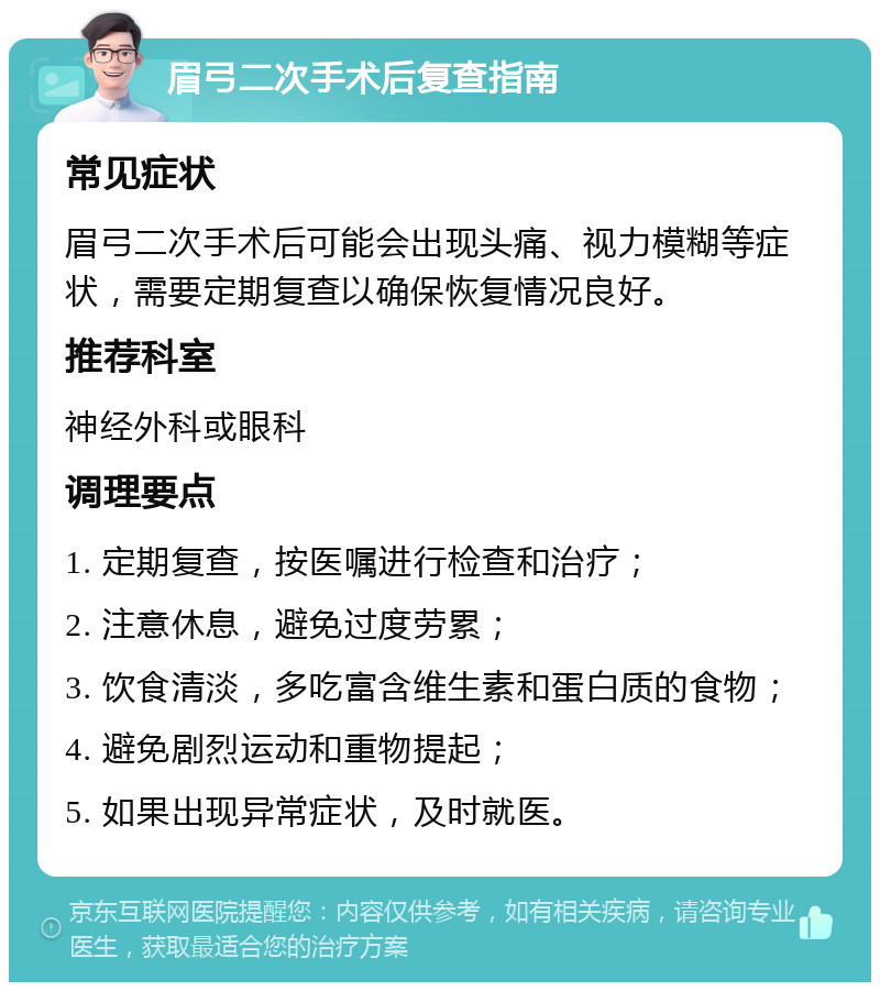 眉弓二次手术后复查指南 常见症状 眉弓二次手术后可能会出现头痛、视力模糊等症状，需要定期复查以确保恢复情况良好。 推荐科室 神经外科或眼科 调理要点 1. 定期复查，按医嘱进行检查和治疗； 2. 注意休息，避免过度劳累； 3. 饮食清淡，多吃富含维生素和蛋白质的食物； 4. 避免剧烈运动和重物提起； 5. 如果出现异常症状，及时就医。