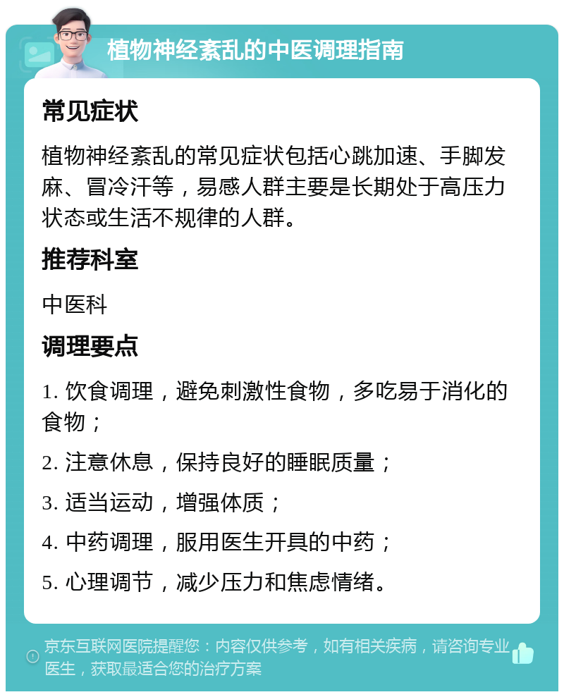 植物神经紊乱的中医调理指南 常见症状 植物神经紊乱的常见症状包括心跳加速、手脚发麻、冒冷汗等，易感人群主要是长期处于高压力状态或生活不规律的人群。 推荐科室 中医科 调理要点 1. 饮食调理，避免刺激性食物，多吃易于消化的食物； 2. 注意休息，保持良好的睡眠质量； 3. 适当运动，增强体质； 4. 中药调理，服用医生开具的中药； 5. 心理调节，减少压力和焦虑情绪。