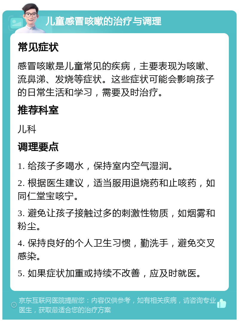 儿童感冒咳嗽的治疗与调理 常见症状 感冒咳嗽是儿童常见的疾病，主要表现为咳嗽、流鼻涕、发烧等症状。这些症状可能会影响孩子的日常生活和学习，需要及时治疗。 推荐科室 儿科 调理要点 1. 给孩子多喝水，保持室内空气湿润。 2. 根据医生建议，适当服用退烧药和止咳药，如同仁堂宝咳宁。 3. 避免让孩子接触过多的刺激性物质，如烟雾和粉尘。 4. 保持良好的个人卫生习惯，勤洗手，避免交叉感染。 5. 如果症状加重或持续不改善，应及时就医。