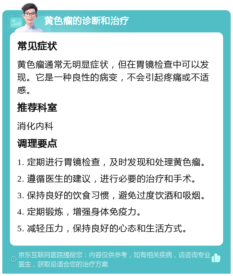 黄色瘤的诊断和治疗 常见症状 黄色瘤通常无明显症状，但在胃镜检查中可以发现。它是一种良性的病变，不会引起疼痛或不适感。 推荐科室 消化内科 调理要点 1. 定期进行胃镜检查，及时发现和处理黄色瘤。 2. 遵循医生的建议，进行必要的治疗和手术。 3. 保持良好的饮食习惯，避免过度饮酒和吸烟。 4. 定期锻炼，增强身体免疫力。 5. 减轻压力，保持良好的心态和生活方式。