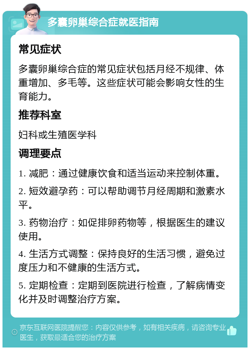 多囊卵巢综合症就医指南 常见症状 多囊卵巢综合症的常见症状包括月经不规律、体重增加、多毛等。这些症状可能会影响女性的生育能力。 推荐科室 妇科或生殖医学科 调理要点 1. 减肥：通过健康饮食和适当运动来控制体重。 2. 短效避孕药：可以帮助调节月经周期和激素水平。 3. 药物治疗：如促排卵药物等，根据医生的建议使用。 4. 生活方式调整：保持良好的生活习惯，避免过度压力和不健康的生活方式。 5. 定期检查：定期到医院进行检查，了解病情变化并及时调整治疗方案。