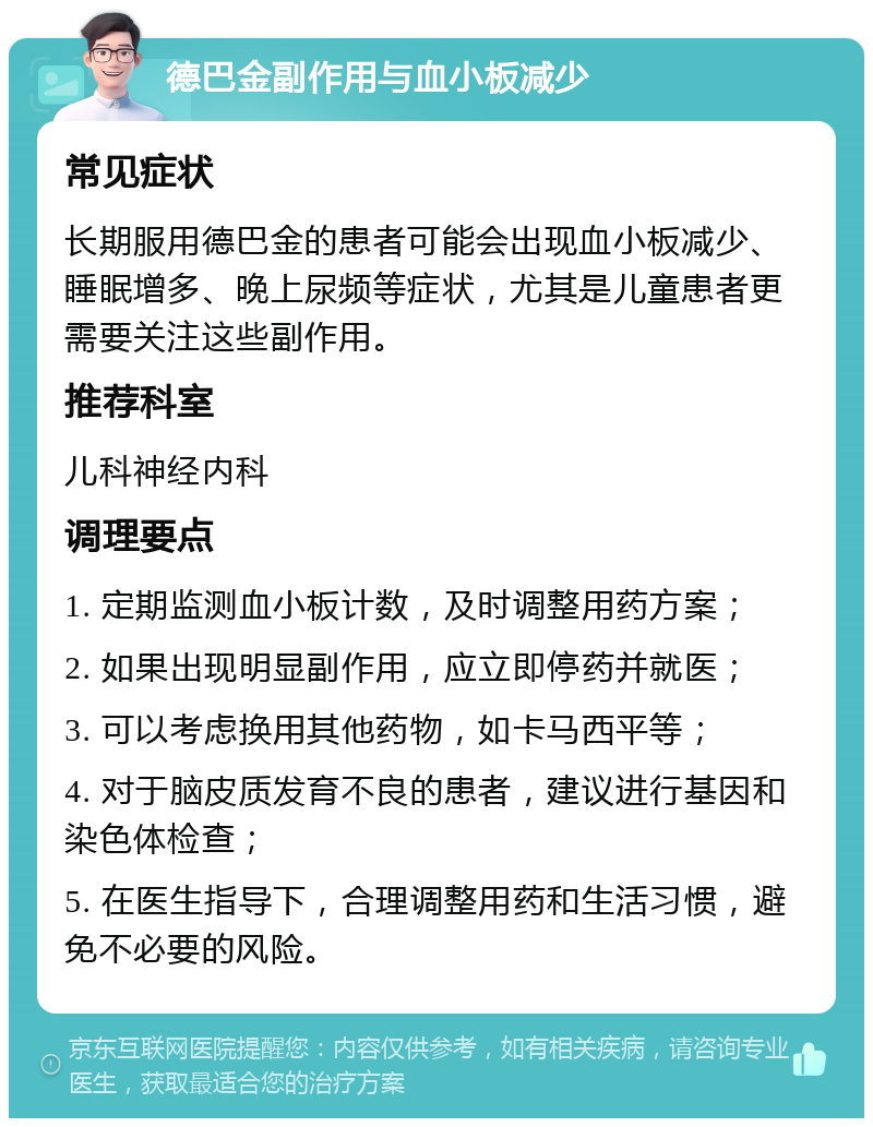 德巴金副作用与血小板减少 常见症状 长期服用德巴金的患者可能会出现血小板减少、睡眠增多、晚上尿频等症状，尤其是儿童患者更需要关注这些副作用。 推荐科室 儿科神经内科 调理要点 1. 定期监测血小板计数，及时调整用药方案； 2. 如果出现明显副作用，应立即停药并就医； 3. 可以考虑换用其他药物，如卡马西平等； 4. 对于脑皮质发育不良的患者，建议进行基因和染色体检查； 5. 在医生指导下，合理调整用药和生活习惯，避免不必要的风险。