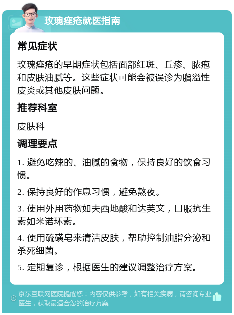 玫瑰痤疮就医指南 常见症状 玫瑰痤疮的早期症状包括面部红斑、丘疹、脓疱和皮肤油腻等。这些症状可能会被误诊为脂溢性皮炎或其他皮肤问题。 推荐科室 皮肤科 调理要点 1. 避免吃辣的、油腻的食物，保持良好的饮食习惯。 2. 保持良好的作息习惯，避免熬夜。 3. 使用外用药物如夫西地酸和达芙文，口服抗生素如米诺环素。 4. 使用硫磺皂来清洁皮肤，帮助控制油脂分泌和杀死细菌。 5. 定期复诊，根据医生的建议调整治疗方案。