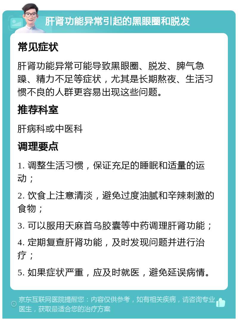 肝肾功能异常引起的黑眼圈和脱发 常见症状 肝肾功能异常可能导致黑眼圈、脱发、脾气急躁、精力不足等症状，尤其是长期熬夜、生活习惯不良的人群更容易出现这些问题。 推荐科室 肝病科或中医科 调理要点 1. 调整生活习惯，保证充足的睡眠和适量的运动； 2. 饮食上注意清淡，避免过度油腻和辛辣刺激的食物； 3. 可以服用天麻首乌胶囊等中药调理肝肾功能； 4. 定期复查肝肾功能，及时发现问题并进行治疗； 5. 如果症状严重，应及时就医，避免延误病情。