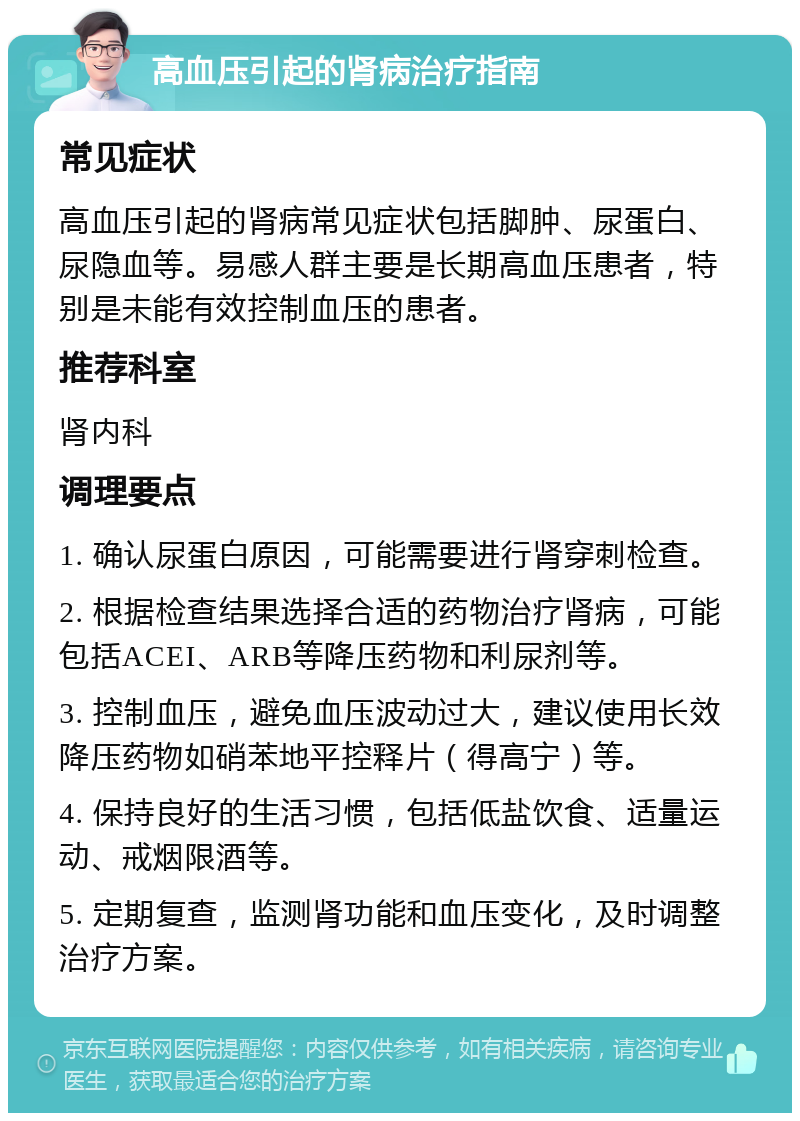 高血压引起的肾病治疗指南 常见症状 高血压引起的肾病常见症状包括脚肿、尿蛋白、尿隐血等。易感人群主要是长期高血压患者，特别是未能有效控制血压的患者。 推荐科室 肾内科 调理要点 1. 确认尿蛋白原因，可能需要进行肾穿刺检查。 2. 根据检查结果选择合适的药物治疗肾病，可能包括ACEI、ARB等降压药物和利尿剂等。 3. 控制血压，避免血压波动过大，建议使用长效降压药物如硝苯地平控释片（得高宁）等。 4. 保持良好的生活习惯，包括低盐饮食、适量运动、戒烟限酒等。 5. 定期复查，监测肾功能和血压变化，及时调整治疗方案。