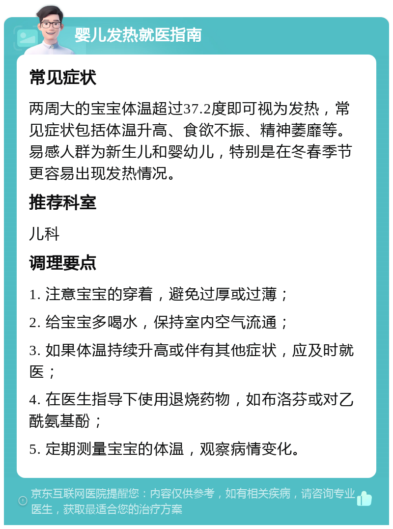 婴儿发热就医指南 常见症状 两周大的宝宝体温超过37.2度即可视为发热，常见症状包括体温升高、食欲不振、精神萎靡等。易感人群为新生儿和婴幼儿，特别是在冬春季节更容易出现发热情况。 推荐科室 儿科 调理要点 1. 注意宝宝的穿着，避免过厚或过薄； 2. 给宝宝多喝水，保持室内空气流通； 3. 如果体温持续升高或伴有其他症状，应及时就医； 4. 在医生指导下使用退烧药物，如布洛芬或对乙酰氨基酚； 5. 定期测量宝宝的体温，观察病情变化。