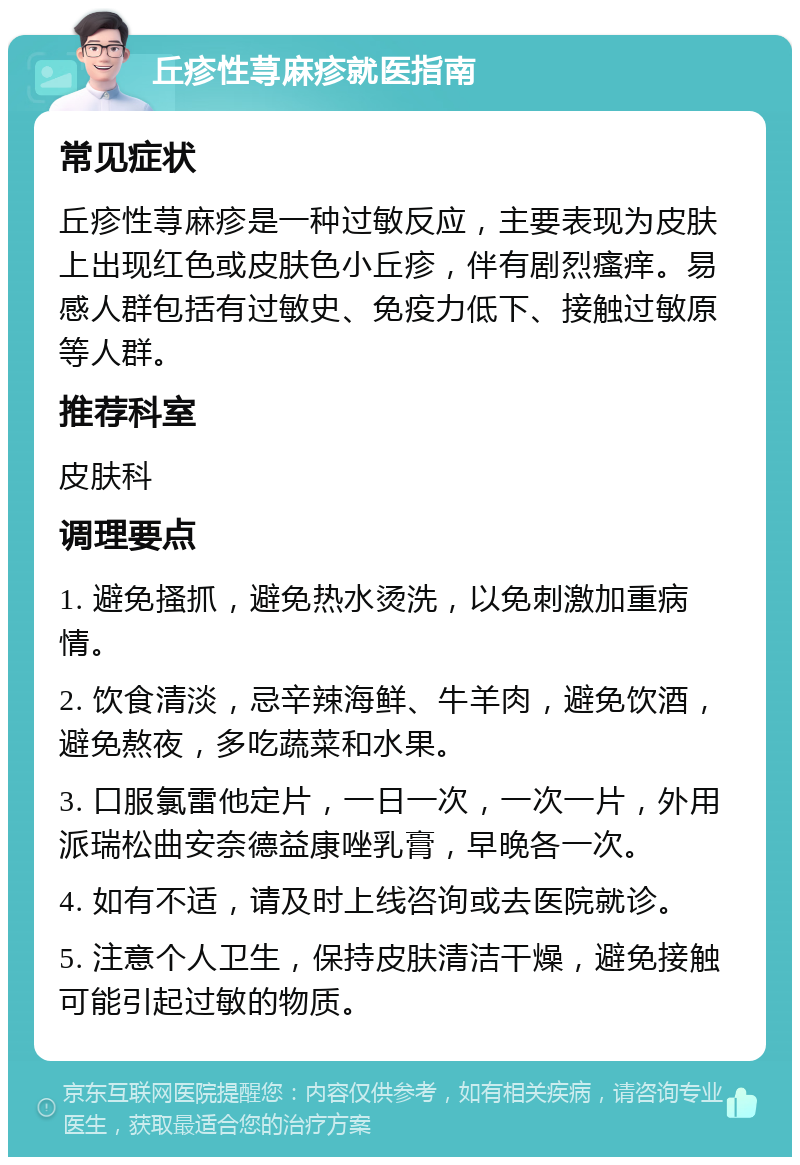 丘疹性荨麻疹就医指南 常见症状 丘疹性荨麻疹是一种过敏反应，主要表现为皮肤上出现红色或皮肤色小丘疹，伴有剧烈瘙痒。易感人群包括有过敏史、免疫力低下、接触过敏原等人群。 推荐科室 皮肤科 调理要点 1. 避免搔抓，避免热水烫洗，以免刺激加重病情。 2. 饮食清淡，忌辛辣海鲜、牛羊肉，避免饮酒，避免熬夜，多吃蔬菜和水果。 3. 口服氯雷他定片，一日一次，一次一片，外用派瑞松曲安奈德益康唑乳膏，早晚各一次。 4. 如有不适，请及时上线咨询或去医院就诊。 5. 注意个人卫生，保持皮肤清洁干燥，避免接触可能引起过敏的物质。