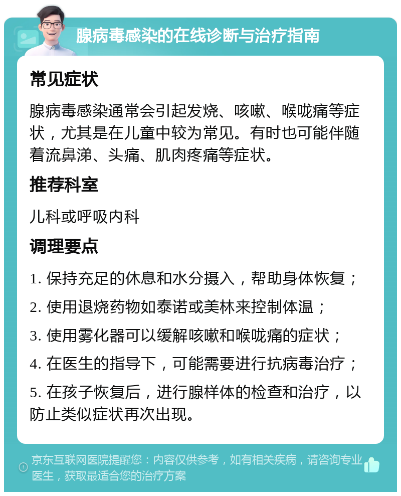 腺病毒感染的在线诊断与治疗指南 常见症状 腺病毒感染通常会引起发烧、咳嗽、喉咙痛等症状，尤其是在儿童中较为常见。有时也可能伴随着流鼻涕、头痛、肌肉疼痛等症状。 推荐科室 儿科或呼吸内科 调理要点 1. 保持充足的休息和水分摄入，帮助身体恢复； 2. 使用退烧药物如泰诺或美林来控制体温； 3. 使用雾化器可以缓解咳嗽和喉咙痛的症状； 4. 在医生的指导下，可能需要进行抗病毒治疗； 5. 在孩子恢复后，进行腺样体的检查和治疗，以防止类似症状再次出现。