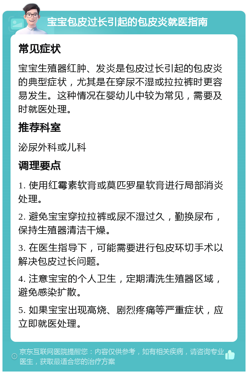 宝宝包皮过长引起的包皮炎就医指南 常见症状 宝宝生殖器红肿、发炎是包皮过长引起的包皮炎的典型症状，尤其是在穿尿不湿或拉拉裤时更容易发生。这种情况在婴幼儿中较为常见，需要及时就医处理。 推荐科室 泌尿外科或儿科 调理要点 1. 使用红霉素软膏或莫匹罗星软膏进行局部消炎处理。 2. 避免宝宝穿拉拉裤或尿不湿过久，勤换尿布，保持生殖器清洁干燥。 3. 在医生指导下，可能需要进行包皮环切手术以解决包皮过长问题。 4. 注意宝宝的个人卫生，定期清洗生殖器区域，避免感染扩散。 5. 如果宝宝出现高烧、剧烈疼痛等严重症状，应立即就医处理。