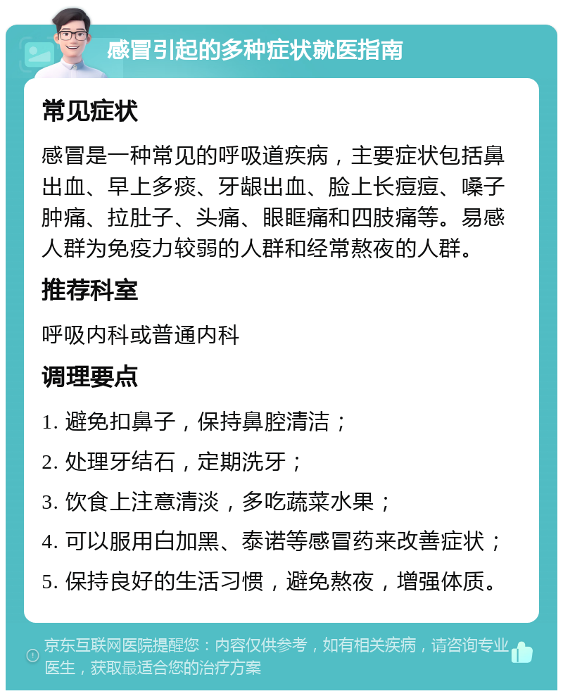 感冒引起的多种症状就医指南 常见症状 感冒是一种常见的呼吸道疾病，主要症状包括鼻出血、早上多痰、牙龈出血、脸上长痘痘、嗓子肿痛、拉肚子、头痛、眼眶痛和四肢痛等。易感人群为免疫力较弱的人群和经常熬夜的人群。 推荐科室 呼吸内科或普通内科 调理要点 1. 避免扣鼻子，保持鼻腔清洁； 2. 处理牙结石，定期洗牙； 3. 饮食上注意清淡，多吃蔬菜水果； 4. 可以服用白加黑、泰诺等感冒药来改善症状； 5. 保持良好的生活习惯，避免熬夜，增强体质。