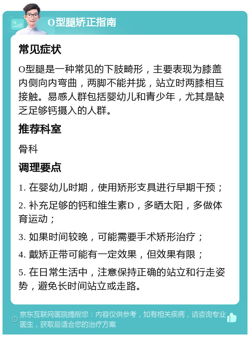 O型腿矫正指南 常见症状 O型腿是一种常见的下肢畸形，主要表现为膝盖内侧向内弯曲，两脚不能并拢，站立时两膝相互接触。易感人群包括婴幼儿和青少年，尤其是缺乏足够钙摄入的人群。 推荐科室 骨科 调理要点 1. 在婴幼儿时期，使用矫形支具进行早期干预； 2. 补充足够的钙和维生素D，多晒太阳，多做体育运动； 3. 如果时间较晚，可能需要手术矫形治疗； 4. 戴矫正带可能有一定效果，但效果有限； 5. 在日常生活中，注意保持正确的站立和行走姿势，避免长时间站立或走路。