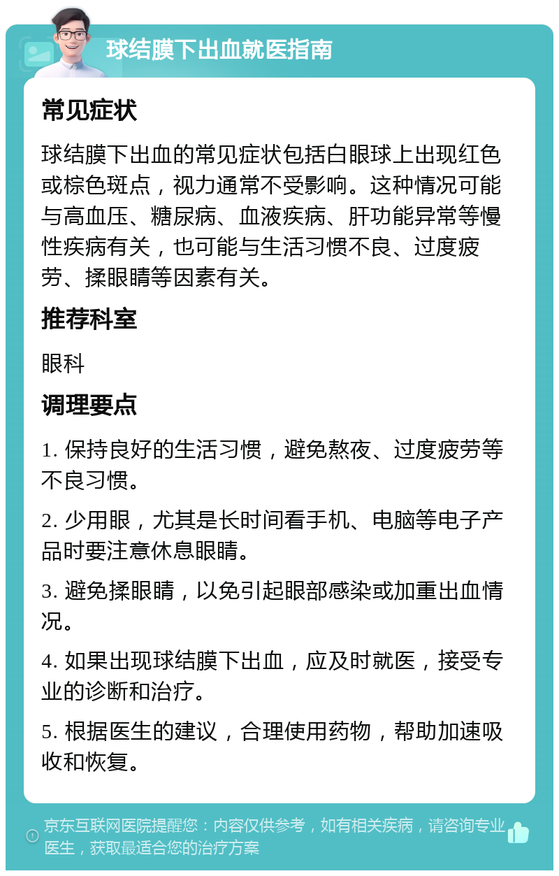 球结膜下出血就医指南 常见症状 球结膜下出血的常见症状包括白眼球上出现红色或棕色斑点，视力通常不受影响。这种情况可能与高血压、糖尿病、血液疾病、肝功能异常等慢性疾病有关，也可能与生活习惯不良、过度疲劳、揉眼睛等因素有关。 推荐科室 眼科 调理要点 1. 保持良好的生活习惯，避免熬夜、过度疲劳等不良习惯。 2. 少用眼，尤其是长时间看手机、电脑等电子产品时要注意休息眼睛。 3. 避免揉眼睛，以免引起眼部感染或加重出血情况。 4. 如果出现球结膜下出血，应及时就医，接受专业的诊断和治疗。 5. 根据医生的建议，合理使用药物，帮助加速吸收和恢复。