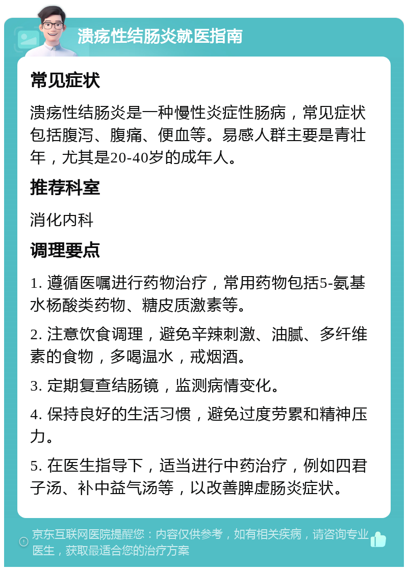 溃疡性结肠炎就医指南 常见症状 溃疡性结肠炎是一种慢性炎症性肠病，常见症状包括腹泻、腹痛、便血等。易感人群主要是青壮年，尤其是20-40岁的成年人。 推荐科室 消化内科 调理要点 1. 遵循医嘱进行药物治疗，常用药物包括5-氨基水杨酸类药物、糖皮质激素等。 2. 注意饮食调理，避免辛辣刺激、油腻、多纤维素的食物，多喝温水，戒烟酒。 3. 定期复查结肠镜，监测病情变化。 4. 保持良好的生活习惯，避免过度劳累和精神压力。 5. 在医生指导下，适当进行中药治疗，例如四君子汤、补中益气汤等，以改善脾虚肠炎症状。