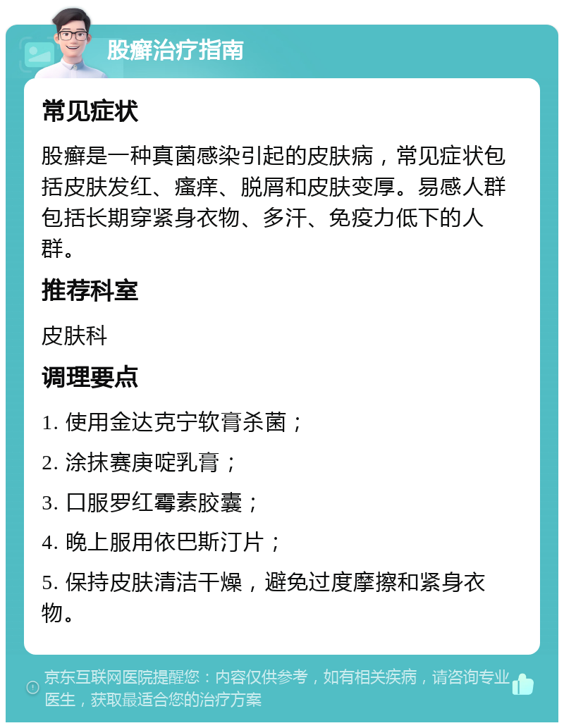 股癣治疗指南 常见症状 股癣是一种真菌感染引起的皮肤病，常见症状包括皮肤发红、瘙痒、脱屑和皮肤变厚。易感人群包括长期穿紧身衣物、多汗、免疫力低下的人群。 推荐科室 皮肤科 调理要点 1. 使用金达克宁软膏杀菌； 2. 涂抹赛庚啶乳膏； 3. 口服罗红霉素胶囊； 4. 晚上服用依巴斯汀片； 5. 保持皮肤清洁干燥，避免过度摩擦和紧身衣物。