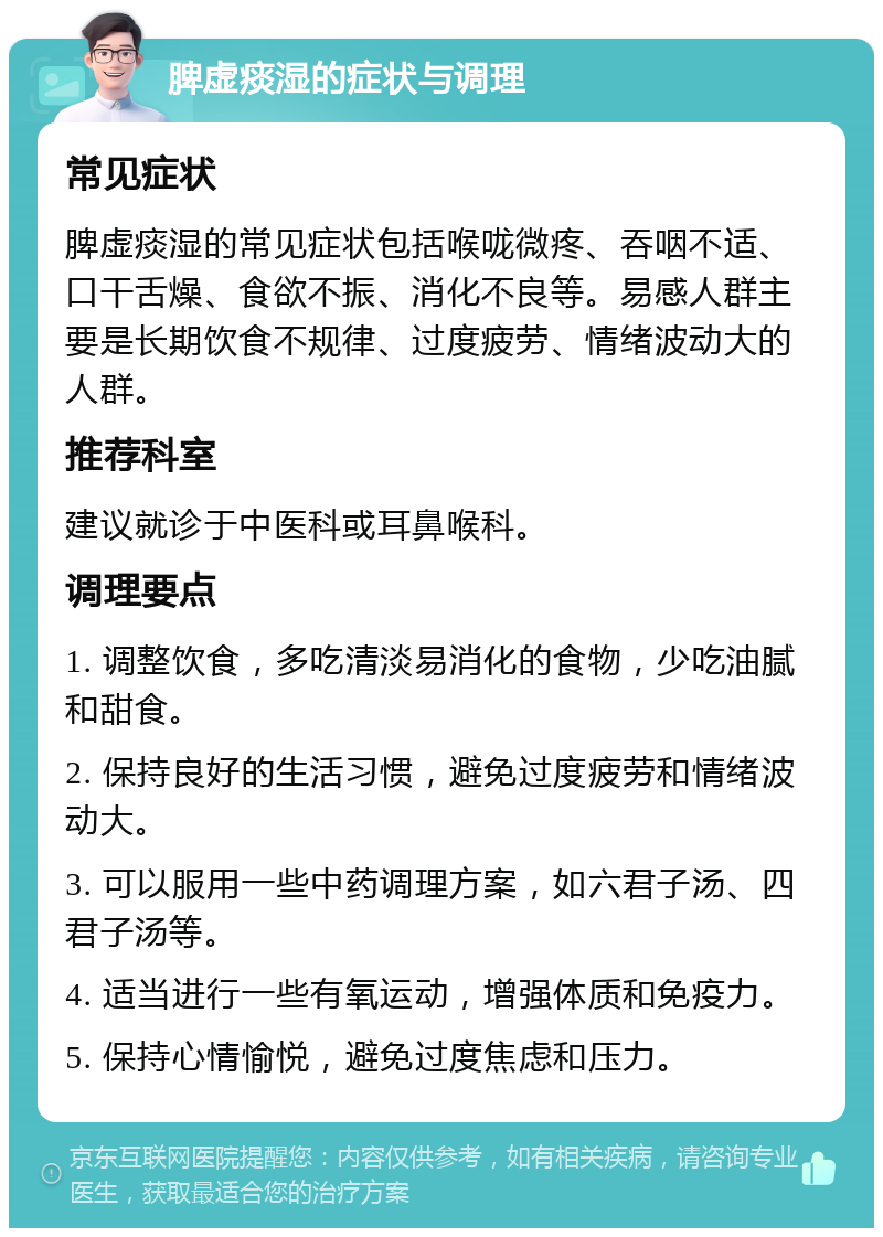 脾虚痰湿的症状与调理 常见症状 脾虚痰湿的常见症状包括喉咙微疼、吞咽不适、口干舌燥、食欲不振、消化不良等。易感人群主要是长期饮食不规律、过度疲劳、情绪波动大的人群。 推荐科室 建议就诊于中医科或耳鼻喉科。 调理要点 1. 调整饮食，多吃清淡易消化的食物，少吃油腻和甜食。 2. 保持良好的生活习惯，避免过度疲劳和情绪波动大。 3. 可以服用一些中药调理方案，如六君子汤、四君子汤等。 4. 适当进行一些有氧运动，增强体质和免疫力。 5. 保持心情愉悦，避免过度焦虑和压力。