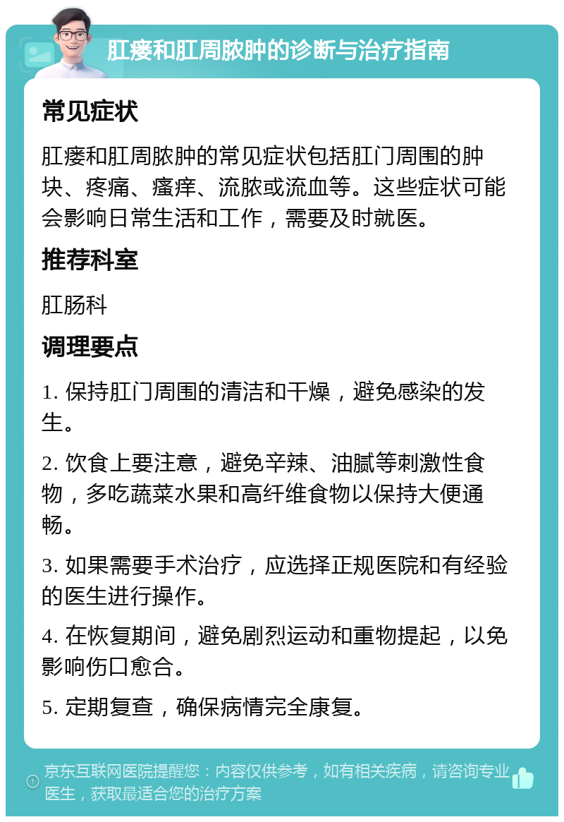 肛瘘和肛周脓肿的诊断与治疗指南 常见症状 肛瘘和肛周脓肿的常见症状包括肛门周围的肿块、疼痛、瘙痒、流脓或流血等。这些症状可能会影响日常生活和工作，需要及时就医。 推荐科室 肛肠科 调理要点 1. 保持肛门周围的清洁和干燥，避免感染的发生。 2. 饮食上要注意，避免辛辣、油腻等刺激性食物，多吃蔬菜水果和高纤维食物以保持大便通畅。 3. 如果需要手术治疗，应选择正规医院和有经验的医生进行操作。 4. 在恢复期间，避免剧烈运动和重物提起，以免影响伤口愈合。 5. 定期复查，确保病情完全康复。