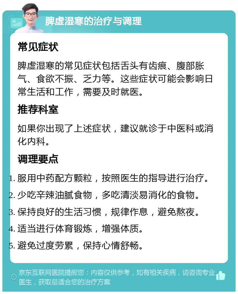 脾虚湿寒的治疗与调理 常见症状 脾虚湿寒的常见症状包括舌头有齿痕、腹部胀气、食欲不振、乏力等。这些症状可能会影响日常生活和工作，需要及时就医。 推荐科室 如果你出现了上述症状，建议就诊于中医科或消化内科。 调理要点 服用中药配方颗粒，按照医生的指导进行治疗。 少吃辛辣油腻食物，多吃清淡易消化的食物。 保持良好的生活习惯，规律作息，避免熬夜。 适当进行体育锻炼，增强体质。 避免过度劳累，保持心情舒畅。