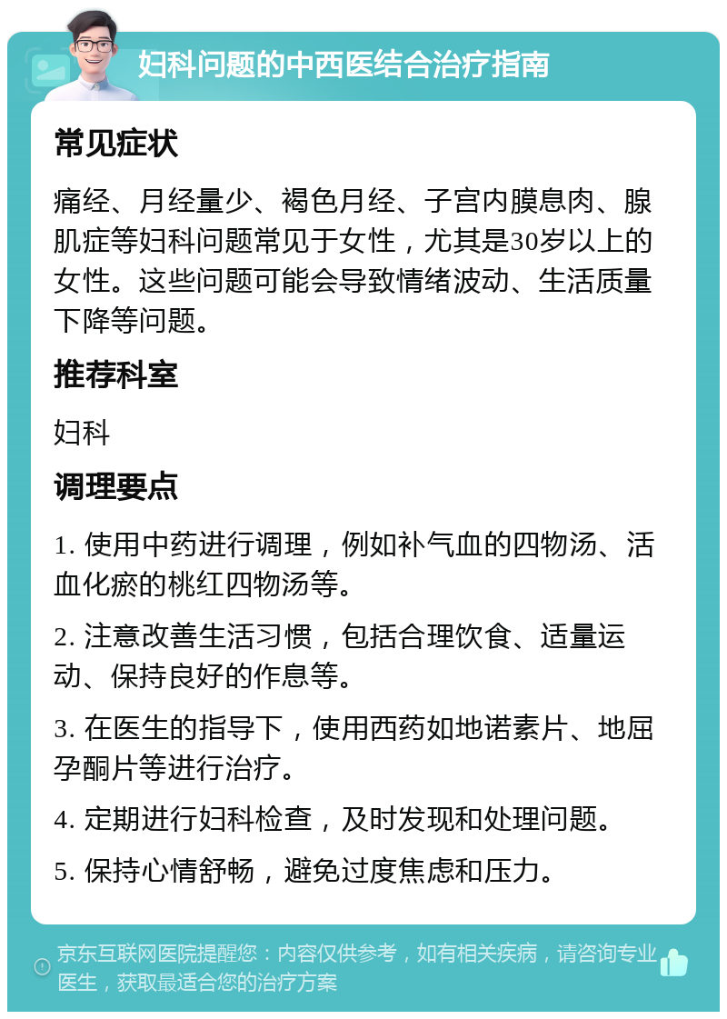 妇科问题的中西医结合治疗指南 常见症状 痛经、月经量少、褐色月经、子宫内膜息肉、腺肌症等妇科问题常见于女性，尤其是30岁以上的女性。这些问题可能会导致情绪波动、生活质量下降等问题。 推荐科室 妇科 调理要点 1. 使用中药进行调理，例如补气血的四物汤、活血化瘀的桃红四物汤等。 2. 注意改善生活习惯，包括合理饮食、适量运动、保持良好的作息等。 3. 在医生的指导下，使用西药如地诺素片、地屈孕酮片等进行治疗。 4. 定期进行妇科检查，及时发现和处理问题。 5. 保持心情舒畅，避免过度焦虑和压力。