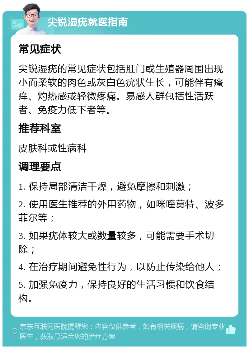 尖锐湿疣就医指南 常见症状 尖锐湿疣的常见症状包括肛门或生殖器周围出现小而柔软的肉色或灰白色疣状生长，可能伴有瘙痒、灼热感或轻微疼痛。易感人群包括性活跃者、免疫力低下者等。 推荐科室 皮肤科或性病科 调理要点 1. 保持局部清洁干燥，避免摩擦和刺激； 2. 使用医生推荐的外用药物，如咪喹莫特、波多菲尔等； 3. 如果疣体较大或数量较多，可能需要手术切除； 4. 在治疗期间避免性行为，以防止传染给他人； 5. 加强免疫力，保持良好的生活习惯和饮食结构。