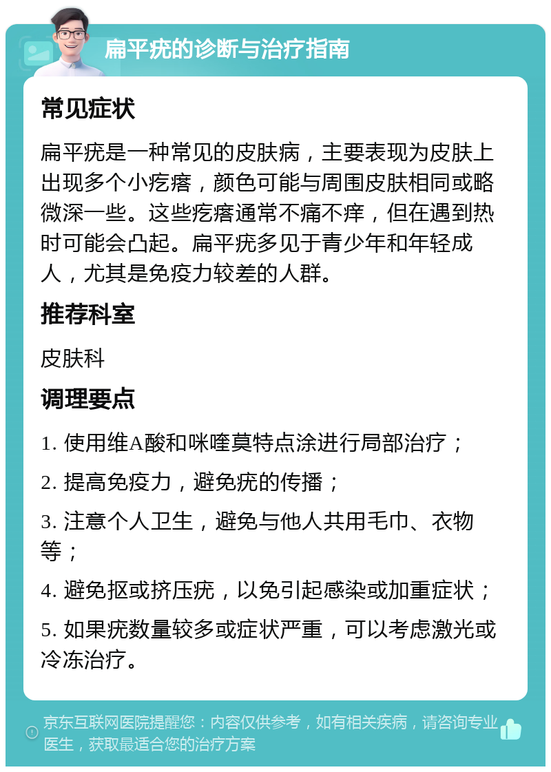 扁平疣的诊断与治疗指南 常见症状 扁平疣是一种常见的皮肤病，主要表现为皮肤上出现多个小疙瘩，颜色可能与周围皮肤相同或略微深一些。这些疙瘩通常不痛不痒，但在遇到热时可能会凸起。扁平疣多见于青少年和年轻成人，尤其是免疫力较差的人群。 推荐科室 皮肤科 调理要点 1. 使用维A酸和咪喹莫特点涂进行局部治疗； 2. 提高免疫力，避免疣的传播； 3. 注意个人卫生，避免与他人共用毛巾、衣物等； 4. 避免抠或挤压疣，以免引起感染或加重症状； 5. 如果疣数量较多或症状严重，可以考虑激光或冷冻治疗。