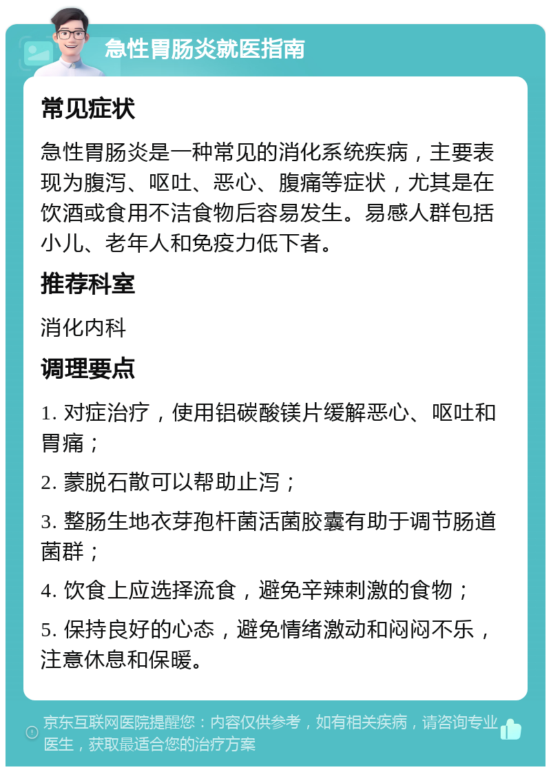 急性胃肠炎就医指南 常见症状 急性胃肠炎是一种常见的消化系统疾病，主要表现为腹泻、呕吐、恶心、腹痛等症状，尤其是在饮酒或食用不洁食物后容易发生。易感人群包括小儿、老年人和免疫力低下者。 推荐科室 消化内科 调理要点 1. 对症治疗，使用铝碳酸镁片缓解恶心、呕吐和胃痛； 2. 蒙脱石散可以帮助止泻； 3. 整肠生地衣芽孢杆菌活菌胶囊有助于调节肠道菌群； 4. 饮食上应选择流食，避免辛辣刺激的食物； 5. 保持良好的心态，避免情绪激动和闷闷不乐，注意休息和保暖。